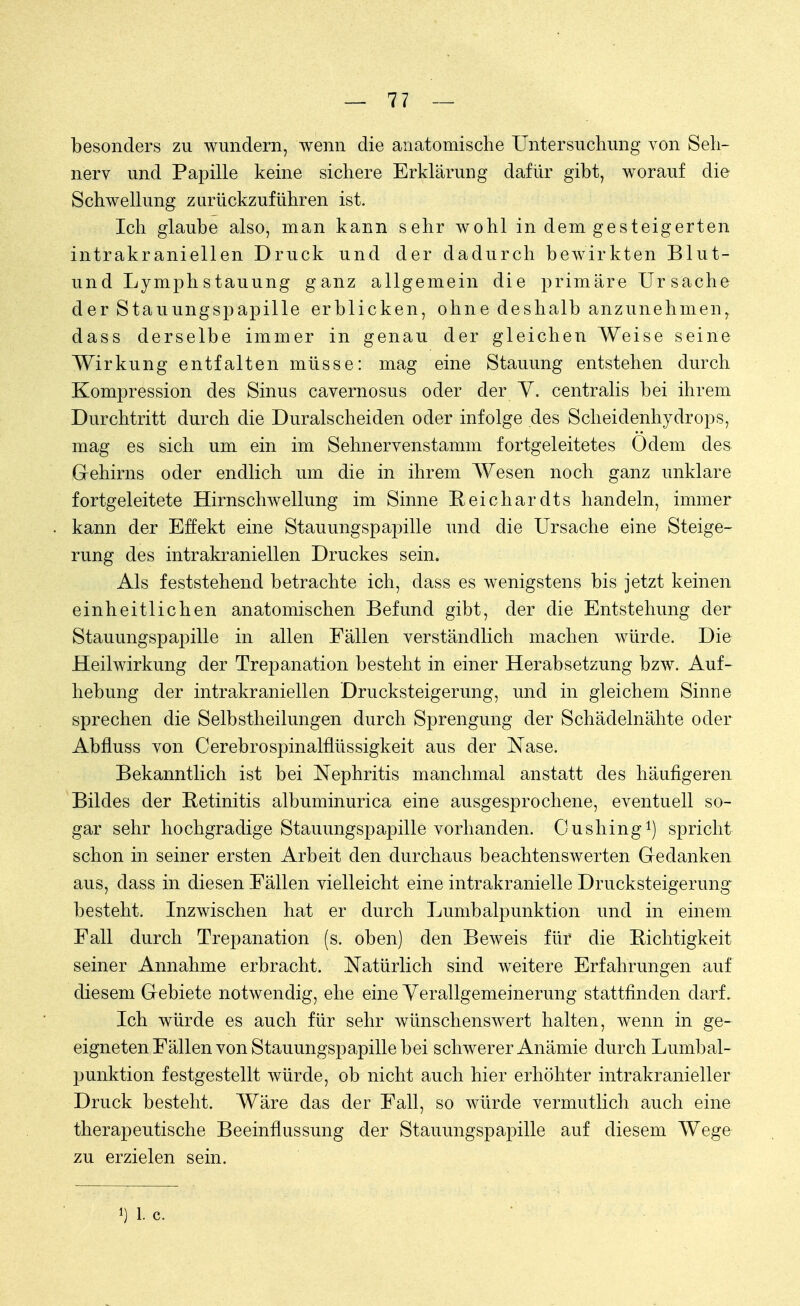 besonders zu wundern, wenn die anatomische Untersuchung von Seh- nerv und Papille keine sichere Erklärung dafür gibt, worauf die Schwellung zurückzuführen ist. Ich glaube also, man kann sehr wohl in dem gesteigerten intrakraniellen Druck und der dadurch bewirkten Blut- und Lymphstauung ganz allgemein die primäre Ursache der Stauungspapille erblicken, ohne deshalb anzunehmen, dass derselbe immer in genau der gleichen Weise seine Wirkung entfalten müsse: mag eine Stauung entstehen durch Kompression des Sinus cavernosus oder der V. centralis bei ihrem Durchtritt durch die Duralscheiden oder infolge des Scheidenhydrops, mag es sich um ein im Sehnervenstamm fortgeleitetes Odem des Gehirns oder endlich um die in ihrem Wesen noch ganz unklare fortgeleitete Hirnschwellung im Sinne Reichardts handeln, immer kann der Effekt eine Stauungspapille und die Ursache eine Steige- rung des intrakraniellen Druckes sein. Als feststehend betrachte ich, dass es wenigstens bis jetzt keinen einheitlichen anatomischen Befund gibt, der die Entstehung der Stauungspapille in allen Fällen verständlich machen würde. Die Heilwirkung der Trepanation besteht in einer Herabsetzung bzw. Auf- hebung der intrakraniellen Drucksteigerung, und in gleichem Sinne sprechen die Selbstheilungen durch Sprengung der Schädelnähte oder Abfluss von Cerebrospinalflüssigkeit aus der Nase. Bekanntlich ist bei Nephritis manchmal anstatt des häufigeren Bildes der Retinitis albuminurica eine ausgesprochene, eventuell so- gar sehr hochgradige Stauungspapille vorhanden. Oushing1) spricht schon in seiner ersten Arbeit den durchaus beachtenswerten Gedanken aus, dass in diesen Fällen vielleicht eine intrakranielle Drucksteigerung besteht. Inzwischen hat er durch Lumbalpunktion und in einem Fall durch Trepanation (s. oben) den Beweis für die Richtigkeit seiner Annahme erbracht. Natürlich sind weitere Erfahrungen auf diesem Gebiete notwendig, ehe eine Verallgemeinerung stattfinden darf. Ich würde es auch für sehr wünschenswert halten, wenn in ge- eigneten Fällen von Stauungspapille bei schwerer Anämie durch Lumbal- punktion festgestellt würde, ob nicht auch hier erhöhter intrakranieller Druck besteht. Wäre das der Fall, so würde vermutlich auch eine therapeutische Beeinflussung der Stauungspapille auf diesem Wege zu erzielen sein.
