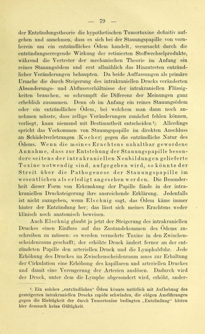 der Entzündungstheorie die hypothetischen Tumortoxine definitiv auf- geben und annehmen, dass es sich bei der Stauungspapille von vorn- herein um ein entzündliches Odem handelt, verursacht durch die entzündungserregende Wirkung der retinierten Stoffwechselprodukte, während die Vertreter der mechanischen Theorie im Anfang ein reines Stauungsödem und erst allmählich das Hinzutreten entzünd- licher Veränderungen behaupten. Da beide Auffassungen als primäre Ursache die durch Steigerung des intrakraniellen Drucks veränderten Absonderungs- und Abflussverhältnisse der intrakraniellen Flüssig- keiten brauchen, so schrumpft die Differenz der Meinungen ganz erheblich zusammen. Denn ob im Anfang ein reines Stauungsödem oder ein entzündliches Odem, bei welchem man dann noch an- nehmen müsste, dass zellige Veränderungen zunächst fehlen können, vorliegt, kann niemand mit Bestimmtheit entscheiden1). Allerdings spricht das Vorkommen von Stauungspapille im direkten Anschluss an Schädelverletzungen (Kocher) gegen die entzündliche Natur des Odems. Wenn die meines Erachtens unhaltbar gewordene Annahme, dass zur Entstehung der Stauungspapille beson- dere seitens der intrakraniellen Neubildungen gelieferte Toxine notwendig sind, aufgegeben Avird, so könnte der Streit über die Pathogenese der Stauungspapille im wesentlichen als erledigt angesehen w erden. Die Besonder- heit dieser Form von Erkrankung der Papille fände in der intra- kraniellen Drucksteigerung ihre ausreichende Erklärung. Jedenfalls ist nicht zuzugeben, wenn Elschnig sagt, das Odem käme immer hinter der Entzündung her; das lässt sich meines Erachtens weder klinisch noch anatomisch beweisen. Auch Elschnig glaubt ja jetzt der Steigerung des intrakraniellen Druckes einen Einfluss auf das Zustandekommen des Odems zu- schreiben zu müssen: es werden vermehrte Toxine in den Zwischen- scheidenraum geschafft; der erhöhte Druck ändert ferner an der ent- zündeten Papille den arteriellen Druck und die Lymphabfuhr. Jede Erhöhung des Druckes im Zwischenscheidenraum muss zur Erhaltung der Cirkulation eine Erhöhung des kapillaren und arteriellen Druckes und damit eine Verengerung der Arterien auslösen. Dadurch wird der Druck, unter dem die Lymphe abgesondert wird, erhöht, ancler- l) Ein solches „entzündliches Ödem könnte natürlich mit Aufhebung des gesteigerten intrakraniellen Drucks rapide schwinden, die obigen Ausführungen gegen die Richtigkeit der durch Tumortoxine bedingten ,.Entzündung4' hätten hier demnach keine Gültigkeit.