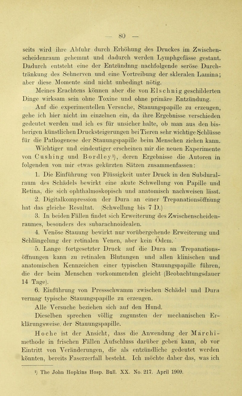 seits wird ihre Abfuhr durch Erhöhung des Druckes im Zwischen- scheidenraum gehemmt und dadurch werden Lymphgefässe gestaut. Dadurch entsteht eine der Entzündnng nachfolgende seröse Durch- tränkung des Sehnerven und eine Vortreibung der skleralen Lamina; aber diese Momente sind nicht unbedingt nötig. Meines Erachtens können aber die von Elschnig geschilderten Dinge wirksam sein ohne Toxine und ohne primäre Entzündung. Auf die experimentellen Versuche, Stauungspapille zu erzeugen, gehe ich hier nicht im einzelnen ein, da ihre Ergebnisse verschieden gedeutet werden und ich es für unsicher halte, ob man aus den bis- herigen künstlichen Drucksteigerungen bei Tieren sehr wichtige Schlüsse für die Pathogenese der Stauungspapille beim Menschen ziehen kann. Wichtiger und eindeutiger erscheinen mir die neuen Experimente von Cushing und Bordley1), deren Ergebnisse die Autoren in folgenden von mir etwas gekürzten Sätzen zusammenfassen: 1. Die Einführung von Flüssigkeit unter Druck in den Subdural- raum des Schädels bewirkt eine akute Schwellung von Papille und Retina, die sich ophthalmoskopisch und anatomisch nachweisen lässt. 2. Digitalkompression der Dura an einer Trepanationsöffnung hat das gleiche Resultat. (Schwellung bis 7 D.) 3. In beiden Fällen findet sich Erweiterung des Zwischenscheiden- raumes, besonders des subarachnoidealen. 4. Venöse Stauung bewirkt nur vorübergehende Erweiterung und Schlängelung der retinalen Venen, aber kein Odem. ' 5. Lange fortgesetzter Druck auf die Dura an Trepanations- öffnungen kann zu retinalen Blutungen und allen klinischen und anatomischen Kennzeichen einer typischen Stauungspapille führen, die der beim Menschen vorkommenden gleicht (Beobachtungsdauer 14 Tage). 6. Einführung von Pressschwamm zwischen Schädel und Dura vermag typische Stauungspapille zu erzeugen. Alle Versuche beziehen sich auf den Hund. Dieselben sprechen völlig zugunsten der mechanischen Er- klärungsweise, der Stauungspapille. Ho che ist der Ansicht, dass die Anwendung der Marchi- methode in frischen Fällen Aufschluss darüber geben kann, ob vor Eintritt von Veränderungen, die als entzündliche gedeutet werden könnten, bereits Faserzerfall besteht. Ich möchte daher das, was icrr i) The John Hopkins Hosp. Bull. XX. No. 217. April 1909.