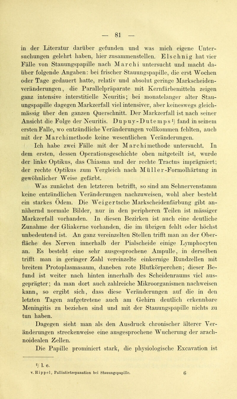 in der Literatur darüber gefunden und was mich eigene Unter- suchungen gelehrt haben, hier zusammenstellen. Elschnig hat vier Fälle von Stauungspapille nach Marchi untersucht und macht da- über folgende Angaben: bei frischer Stauungspapille, die erst Wochen oder Tage gedauert hatte, relativ und absolut geringe Markscheiden- veränderungen, die Parallelpräparate mit Kernfärbemitteln zeigen ganz intensive interstitielle Neuritis; bei monatelanger alter Stau- ungspapille dagegen Markzerfall viel intensiver, aber keineswegs gleich- mässig über den ganzen Querschnitt. Der Markzerfall ist nach seiner Ansicht die Folge der Neuritis. Dupuy-Dutemps1) fand in seinem ersten Falle, wo entzündliche Veränderungen vollkommen fehlten, auch mit der Marchimethode keine wesentlichen Veränderungen. Ich habe zwei Fälle mit der Marchimethode untersucht. In dem ersten, dessen Operationsgeschichte oben mitgeteilt ist, wurde der linke Optikus, das Chiasma und der rechte Tractus imprägniert; der rechte Optikus zum Vergleich nach M ü 11 e r-Formolhärtung in gewöhnlicher Weise gefärbt. Was zunächst den letzteren betrifft, so sind am Sehnervenstamm keine entzündlichen Veränderungen nachzuweisen, wohl aber besteht ein starkes Odem. Die Weigertsche Markscheidenfärbung gibt an- nähernd normale Bilder, nur in den peripheren Teilen ist mässiger Markzerfall vorhanden. In diesen Bezirken ist auch eine deutliche Zunahme der Gliakerne vorhanden, die im übrigen fehlt oder höchst unbedeutend ist. An ganz vereinzelten Stellen trifft man an der Ober- fläche des Nerven innerhalb der Piaischeide einige Lymphocyten an. Es besteht eine sehr ausgesprochene Ampulle, in derselben trifft man in geringer Zahl vereinzelte einkernige Bundzellen mit breitem Protoplasmasaum, daneben rote Blutkörperchen; dieser Be- fund ist weiter nach hinten innerhalb des Scheidenraums viel aus- geprägter ; da man dort auch zahlreiche Mikroorganismen nachweisen kann, so ergibt sich, dass diese Veränderungen auf die in den letzten Tagen aufgetretene auch am Gehirn deutlich erkennbare Meningitis zu beziehen sind und mit der Stauungspapille nichts zu tun haben. Dagegen sieht man als den Ausdruck chronischer älterer Ver- änderungen streckenweise eine ausgesprochene Wucherung der arach- noidealen Zellen. Die Papille prominiert stark, die physiologische Excavation ist i) 1. c. v.Hippel, Palliativtrepanation bei Stauungspapille. 6