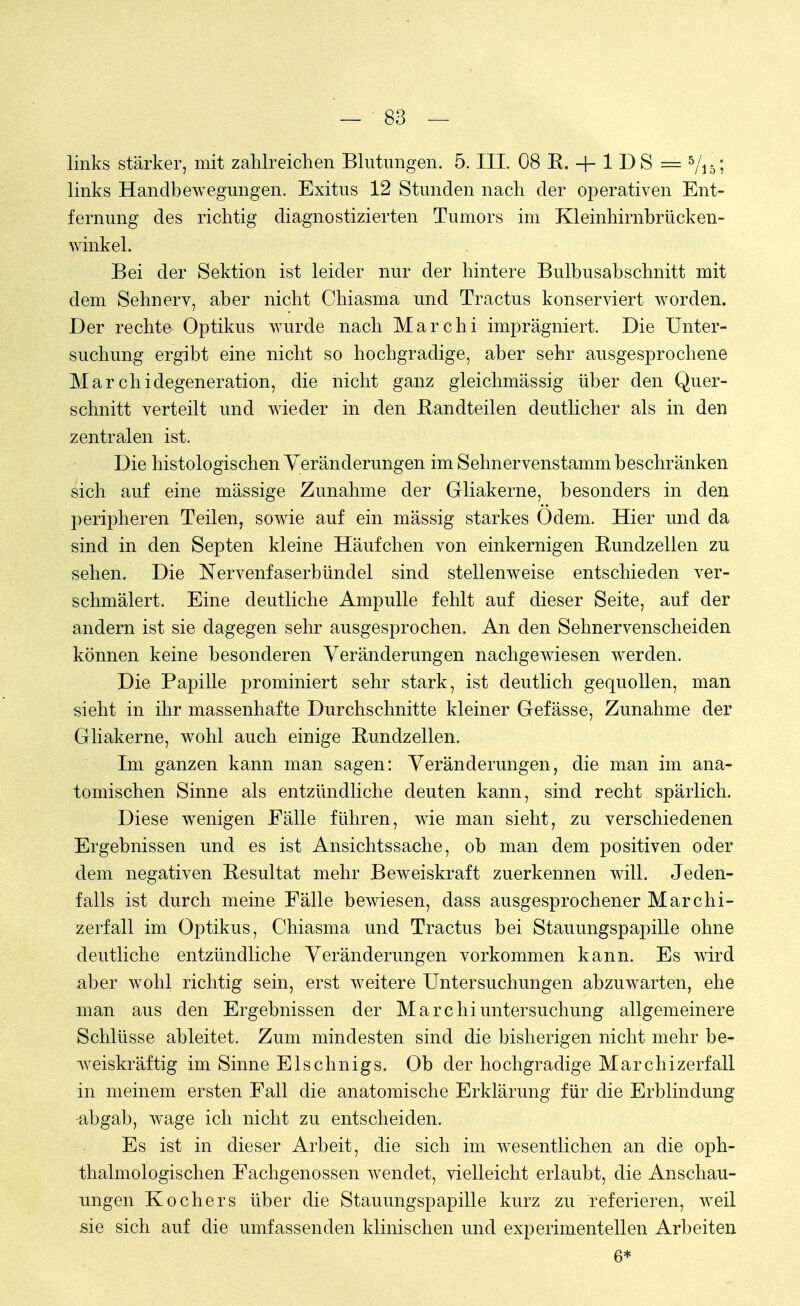 links stärker, mit zahlreichen Blutungen. 5. III. 08 B. + 1 DS = 5/is; links Handbewegungen. Exitus 12 Stunden nach der operativen Ent- fernung des richtig diagnostizierten Tumors im Kleinhirnbrücken- winkel. Bei der Sektion ist leider nur der hintere Bulbusabschnitt mit dem Sehnerv, aber nicht Chiasma und Tractus konserviert worden. Der rechte Optikus wurde nach Marchi imprägniert. Die Unter- suchung ergibt eine nicht so hochgradige, aber sehr ausgesprochene Marchidegeneration, die nicht ganz gleichmässig über den Quer- schnitt verteilt und wieder in den Bandteilen deutlicher als in den zentralen ist. Die histologischen Veränderungen im Sehnervenstamm beschränken sich auf eine mässige Zunahme der G-liakerne, besonders in den j^eripheren Teilen, sowie auf ein mässig starkes Odem. Hier und da sind in den Septen kleine Häufchen von einkernigen Bundzellen zu sehen. Die Nervenfaserbündel sind stellenweise entschieden ver- schmälert. Eine deutliche Ampulle fehlt auf dieser Seite, auf der andern ist sie dagegen sehr ausgesprochen. An den Sehnervenscheiden können keine besonderen Veränderungen nachgewiesen werden. Die Bapille prominiert sehr stark, ist deutlich gequollen, man sieht in ihr massenhafte Durchschnitte kleiner G-efässe, Zunahme der Gliakerne, wohl auch einige Bundzellen. Im ganzen kann man sagen: Veränderungen, die man im ana- tomischen Sinne als entzündliche deuten kann, sind recht spärlich. Diese wenigen Fälle führen, wie man sieht, zu verschiedenen Ergebnissen und es ist Ansichtssache, ob man dem positiven oder dem negativen Besultat mehr Beweiskraft zuerkennen will. Jeden- falls ist durch meine Fälle bewiesen, dass ausgesprochener Marchi- zerfall im Optikus, Chiasma und Tractus bei Stauungspapille ohne deutliche entzündliche Veränderungen vorkommen kann. Es wird aber wohl richtig sein, erst weitere Untersuchungen abzuwarten, ehe man aus den Ergebnissen der Marchi Untersuchung allgemeinere Schlüsse ableitet. Zum mindesten sind die bisherigen nicht mehr be- weiskräftig im Sinne Eis chnigs. Ob der hochgradige Mar chi zerfall in meinem ersten Fall die anatomische Erklärung für die Erblindung abgab, wage ich nicht zu entscheiden. Es ist in dieser Arbeit, die sich im wesentlichen an die oph- thalmologischen Fachgenossen wendet, vielleicht erlaubt, die Anschau- ungen Kochers über die Stauungspapille kurz zu referieren, weil sie sich auf die umfassenden klinischen und experimentellen Arbeiten 6*