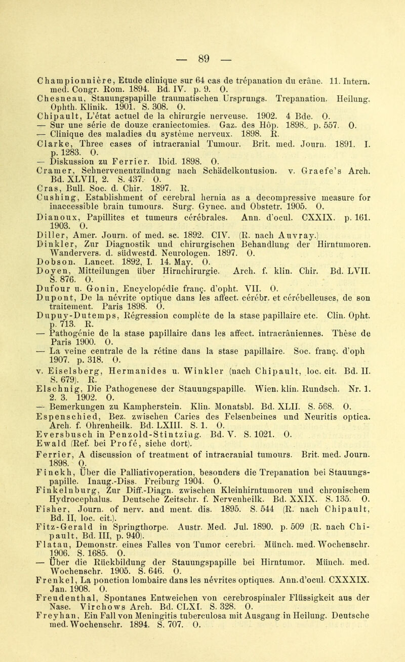 Championniere, Etüde clinique sur 64 cas de trepanation du cräne. 11. Intern. med. Congr. Rom. 1894. Bd. IV. p. 9. 0. Chesneau, Stauungspapille traumatischen Ursprungs. Trepanation. Heilung. Ophth. Klinik. 1901. S. 308. 0. Chipault, L'etat actuel de la Chirurgie nerveuse. 1902. 4 Bde. 0. — Sur une serie de douze craniectomies. Gaz. des Hop. 1898., p. 557. 0. ■— Clinique des maladies du Systeme nerveux. 1898. R. Clarke, Three cases of intracranial Tumour. Brit. med. Journ. 1891. I. p. 1283. 0. — Diskussion zu Ferrier. Ibid. 1898. 0. Cramer, Sehnervenentzündung nach Schädelkontusion, v. GraefVs Arch. Bd. XLVII, 2. S. 437, 0. Cras, Bull. Soc. d. Chir. 1897. R. Cushing, Establishment of cerebral hernia as a decompressive measure for inaccessible brain tumours. Surg. Gynec. and Obstetr. 1905. 0. Dianoux, Papillites et tumeurs cerebrales. Ann. d'ocul. CXXIX. p. 161. 1903. 0. Diller, Amer. Journ. of med. sc. 1892. CIV. (R. nach Auvray.) Dinkler, Zur Diagnostik und chirurgischen Behandlung der Hirntumoren. Wandervers. d. südwestd. Neurologen. 1897. 0. Dobson. Lancet. 1892,1. 14. May. 0. Doyen, Mitteilungen über Hirnchirurgie. Arch. f. klin. Chir. Bd. LVII. S. 876. 0. Dufour u. Gonin, Encyclopedie franc. d'opht. VII. 0. Dupont, De la nevrite optique dans les affect. cerebr. et cerebelleuses, de son traitement. Paris 1898. 0. Dupuy-Dutemps, Regression complete de la stase papillaire etc. Clin. Opht. p. 713. R. — Pathogenie de la stase papillaire dans les affect. intracräniennes. These de Paris 1900. 0. — La veine centrale de la retine dans la stase papillaire. Soc. frang. d'oph 1907. p. 318. 0. v. Eiseisberg, Hermanides u. Winkler (nach Chipault, loc. cit. Bd. II. S. 679). R. El sehnig, Die Pathogenese der Stauungspapille. Wien. klin. Rundsch. Nr. 1. 2. 3. 1902. 0. — Bemerkungen zu Kampherstein. Klin. Monatsbl. Bd. XLII. S. 568. 0. Espenschied, Bez. zwischen Caries des Felsenbeines und Neuritis optica. Arch. f. Ohrenheilk. Bd. LXIII. S. 1. 0. Eversbusch in Penzold-Stintzing. Bd. V. S. 1021. 0. Ewald (Ref. bei Profe, siehe dort), Ferrier, A discussion of treatment of intracranial tumours. Brit. med. Journ. 1898. 0. Finckh, Über die Palliativoperation, besonders die Trepanation bei Stauungs- papille. Inaug.-Diss. Freiburg 1904. 0. Finkelnburg, Zur Diff.-Diagn. zwischen Kleinhirntumoren und chronischem Hydrocephalus. Deutsche Zeitschr. f. Nervenheilk. Bd. XXIX. S. 135. 0. Fisher, Journ. of nerv, and ment. dis. 1895. S. 544 (R. nach Chipault, Bd. II, loc. cit.). Fitz-Gerald in Springthorpe. Austr. Med. Jul. 1890. p. 509 (R. nach Chi- pault, Bd. III, p. 940). Flatau, Demonstr. eines Falles von Tumor cerebri. Münch, med. Wochenschr. 1906. S. 1685. 0. — Über die Rückbildung der Stauungspapille bei Hirntumor. Münch, med. Wochenschr. 1905. S. 646. 0. Frenkel, La ponetion lombaire dans les nevrites optiques. Ann.d'ocul. CXXXIX. Jan. 1908. 0. Freudenthal, Spontanes Entweichen von cerebrospinaler Flüssigkeit aus der Nase. Virchows Arch. Bd. CLXI. S. 328. 0. Freyhan, Ein Fall von Meningitis tuberculosa mit Ausgang in Heilung. Deutsche med. Wochenschr. 1894. S. 707. 0.