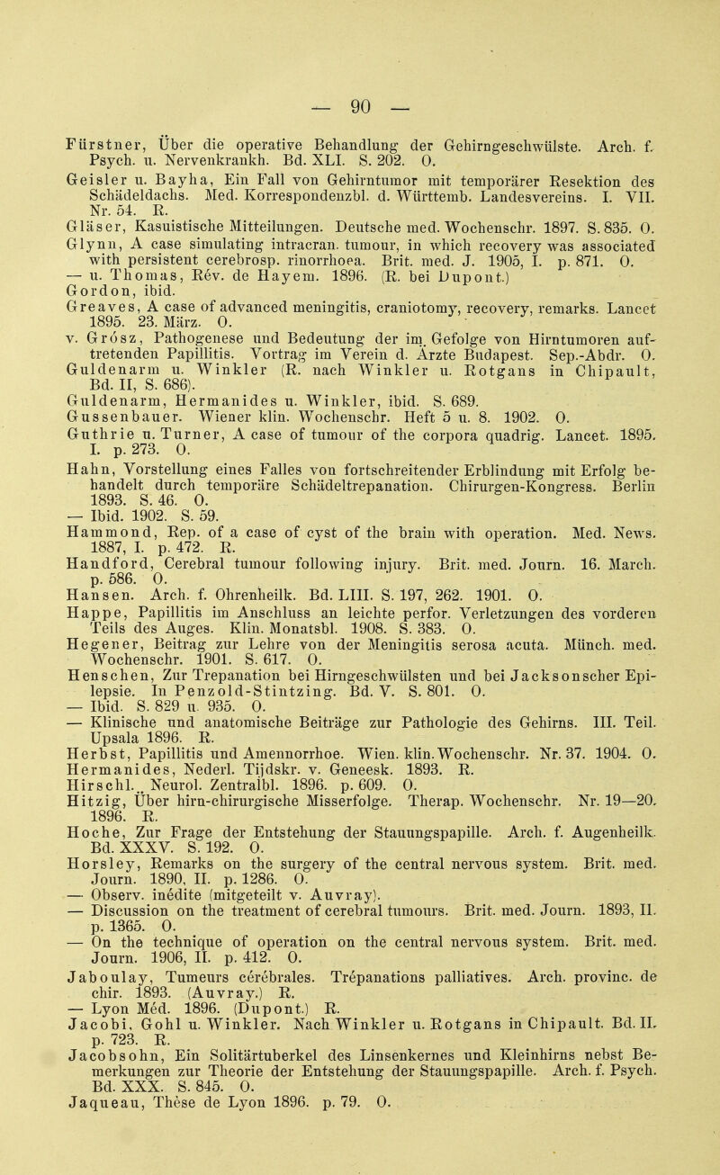 Fürstner, Über die operative Behandlung- der Gehirngeschwülste. Arch. f. Psych, u. Nervenkrankh. Bd. XLI. S. 202. 0. Geisler u. Bayha, Ein Fall von Gehirntumor mit temporärer Eesektion des Schädeldachs. Med. Korrespondenzbl. d. Württemb. Landesvereins. I. VII. Nr. 54. R. Gläser, Kasuistische Mitteilungen. Deutsche med. Wochenschr. 1897. S. 835. 0. Glynn, A case simulating intracran. tumour, in which recovery was associated with persistent cerebrosp. rinorrhoea. Brit. med. J. 1905, I. p. 871. 0. — u. Thomas, Rev. de Hayem. 1896. (E. bei Dupont.) Gordon, ibid. Greaves, A case of advanced meningitis, craniotomy, recovery, remarks. Lancet 1895. 23. März. 0. v. Grösz, Pathogenese und Bedeutung der im. Gefolge von Hirntumoren auf- tretenden Papillitis. Vortrag im Verein d. Ärzte Budapest. Sep.-Abdr. 0. Guldenarm u. Winkler (R. nach Winkler u. Eotgans in Chipault, Bd. II, S. 686). Guldenarm, Hermanides u. Winkler, ibid. S. 689. Gussenbauer. Wiener klin. Wochenschr. Heft 5 u. 8. 1902. 0. Guthrie u. Turner, A case of tumour of the corpora quadrig. Lancet. 1895. I. p. 273. 0. Hahn, Vorstellung eines Falles von fortschreitender Erblindung mit Erfolg be- handelt durch temporäre Schädeltrepanation. Chirurgen-Kongress. Berlin 1893. S. 46. 0. — Ibid. 1902. S. 59. Hammond, Eep. of a case of cyst of the brain with Operation. Med. News. 1887, I. p. 472. E. Handford, Cerebral tumour following iniury. Brit. med. Journ. 16. March, p. 586. 0. Hansen. Arch. f. Ohrenheilk. Bd. LIII. S. 197, 262. 1901. 0. Happe, Papillitis im Anschluss an leichte perfor. Verletzungen des vorderen Teils des Auges. Klin. Monatsbl. 1908. S. 383. 0. Hegen er, Beitrag zur Lehre von der Meningitis serosa acuta. Münch, med. Wochenschr. 1901. S. 617. 0. Hen sehen, Zur Trepanation bei Hirngeschwülsten und bei Jackson scher Epi- lepsie. In Penzold-Stintzing. Bd. V. S. 801. 0. — Ibid. S. 829 u. 935. 0. — Klinische und anatomische Beiträge zur Pathologie des Gehirns. III. Teil. Upsala 1896. E. Herbst, Papillitis und Amennorrhoe. Wien. klin. Wochenschr. Nr. 37. 1904. 0. Hermanides, Nederl. Tijdskr. v. Geneesk. 1893. E. Hirschl... Neurol. Zentraibl. 1896. p. 609. 0. Hitzig, Über hirn-chirurgische Misserfolge. Therap. Wochenschr. Nr. 19—20, 1896. E. Ho che, Zur Frage der Entstehung der Stauungspapille. Arch. f. Augenheilk. Bd. XXXV. S. 192. 0. Horsley, Remarks on the surgery of the central nervous System. Brit. med. Journ. 1890, II. p. 1286. 0. — Observ. inedite (mitgeteilt v. Auvray). — Discussion on the treatment of cerebral tumours. Brit. med. Journ. 1893, IL p. 1365. 0. — On the technique of Operation on the central nervous System. Brit. med. Journ. 1906, II. p. 412. 0. Jaboulay, Tumeurs cerebrales. Trepanations palliatives. Arch. provinc. de chir. 1893. (Auvray.) R. — Lyon Med. 1896. (Dupont.) R. Jacobi, Göhl u. Winkler. Nach Winkler u. Rotgans in Chipault. Bd. IL p. 723. R. Jacob söhn, Ein Solitärtuberkel des Linsenkernes und Kleinhirns nebst Be- merkungen zur Theorie der Entstehung der Stauungspapille. Arch. f. Psych. Bd. XXX. S. 845. 0. Jaqueau, These de Lyon 1896. p. 79. 0.