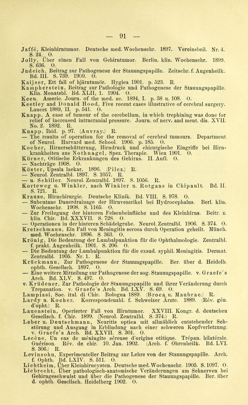 Jäffe, Kleinhirntumor. Deutsche med. Wochenschr. 1897. Vereinsbeil. Nr. 4. S. 24... 0. Jolly, Über einen Fall von Gehirntumor. Berlin, klin. Wochenschr. 1899. S. 636. 0. Judeich, Beitrag zur Pathogenese der Stauungspapille. Zeitschr. f. Augenheilk. Bd. III. S. 739. 1900. 0. Kaijser, Ett fall of hjärntumör. Hygiea 1901. p. 523. R. Kampherstein, Beitrag zur Pathologie und Pathogenese der Stauungspapille. Klin. Monatsbl. Bd. XLII, 1. 1904. 0. Keen. Americ. Journ. of the med. sc. 1894, I. p. 38 u. 108. 0. Keetley and Donald Hood, Five recent cases illustrative of cerebral surgery. Lancet 1889, II. p. 541. 0. Knapp, A case of tumour of the cerebellum, in which trephining was done for relief of increased intracranial pressure. Journ. of nerv, and ment. dis. XVII. No. 2. 1892. R. Knapp, Ibid. p. 97. (Auvray.) R. — The results of Operation for the removal of cerebral tumours. Department of Neurol. Harvard med. School. 1906. p. 185. 0. Kocher, Hirnerschütterung, Hirndruck und chirurgische Eingriffe bei Hirn- krankheiten aus Nothnagel, Spez. Therapie. Wien 1901. 0. Körner, Otitische Erkrankungen des Gehirns. II. Aufl. 0. — Nachträge 1908. 0. Köster, Upsala laekar. 1896. (Pilcz.) R. — Neurol. Zentralbl. 1897. S. 1057. R. — u. Schiller. Neurol. Zentralbl. 1897. S. 1056. R. Korteweg u. Winkler, nach Winkler u. Rotgans in Chipault. Bd. II. S. 721. R. Krause, Hirnchirurgie. Deutsche Klinik. Bd. VIII. S. 978. 0. — Subcutane Dauerdrainage der Hirnventrikel bei Hydrocephalus. Berl. klin. Wochenschr. 1908. S. 1165. 0. — Zur Freilegung der hinteren Felsenbeinfläche und des Kleinhirns. Beitr. z. klin. Chir. Bd. XXXVII. S. 728. 0. — Operationen in der hinteren Schädelgrube. Neurol. Zentralbl. 1906. S. 374. 0. Kretschmann, Ein Fall von Meningitis serosa durch Operation geheilt. Münch. med. Wochenschr. 1896. S. 363. 0. Krönig, Die Bedeutung der Lumbalpunktion für die Ophthalmologie. Zentralbl. f. prakt. Augenheilk. 1901. S. 206. 0. — Die Bedeutung der Lumbalpunktion für die exsud. syphil. Meningitis. Dermat. Zentralbl. 1905. Nr. 1. R. Krückmann, Zur Pathogenese der Stauungspapille. Ber. über d. Heidelb. ophth. Gesellsch. 1897. 0. — Eine weitere Mitteilung zur Pathogenese der sog. Stauungspapille, v. Gr aefe1 s Arch. Bd. XLV. S. 497. 0. v. Krüdener, Zur Pathologie der Stauungspapille und ihrer Veränderung durch Trepanation, v. Graefe's Arch. Bd. LXV. S. 69. 0. Lampiasi, Soc. ital. di Chir. Bologna 1889. (Broca.u. Maubrac.) R. Lardy u. Kocher. Korrespondenzbl. f. Schweizer Ärzte. 1889. (Rev. gen. d'opht.) R. Lauenstein, Operierter Fall von Hirntumor. XXVIII. Kongr. d. deutschen Gesellsch. f. Chir. 1899. (Neurol. Zentralbl. S. 374.) R. Leber u. Deutschmann, Neuritis optica mit allmählich entstehender Seh- störung und Ausgang in Erblindung nach einer schweren Kopfverletzung, v. Graefe's Arch. Bd. XXVII. S. 301. 0. Lecene, Un cas de meningite sereuse d'origine otitique. Trepan. bilaterale. Guerison. Rev. de chir. 10. Jan. 1902. (Arch. f. Ohrenheilk. Bd. LVI. S. 306.) R. Levinsohn, Experimenteller Beitrag zur Lehre von der Stauungspapille. Arch. f. Ophth. Bd. LXIV. S. 511. 0. Lichtheira, Über Kleinhirncysten. Deutsche med. Wochenschr. 1905. S. 1097. 0. Liebrecht, Über pathologisch-anatomische Veränderungen am Sehnerven bei Gehirngeschwulst und über die Pathogenese der Stauungspapille. Ber. über d. ophth. Gesellsch. Heidelberg 1902. 0.