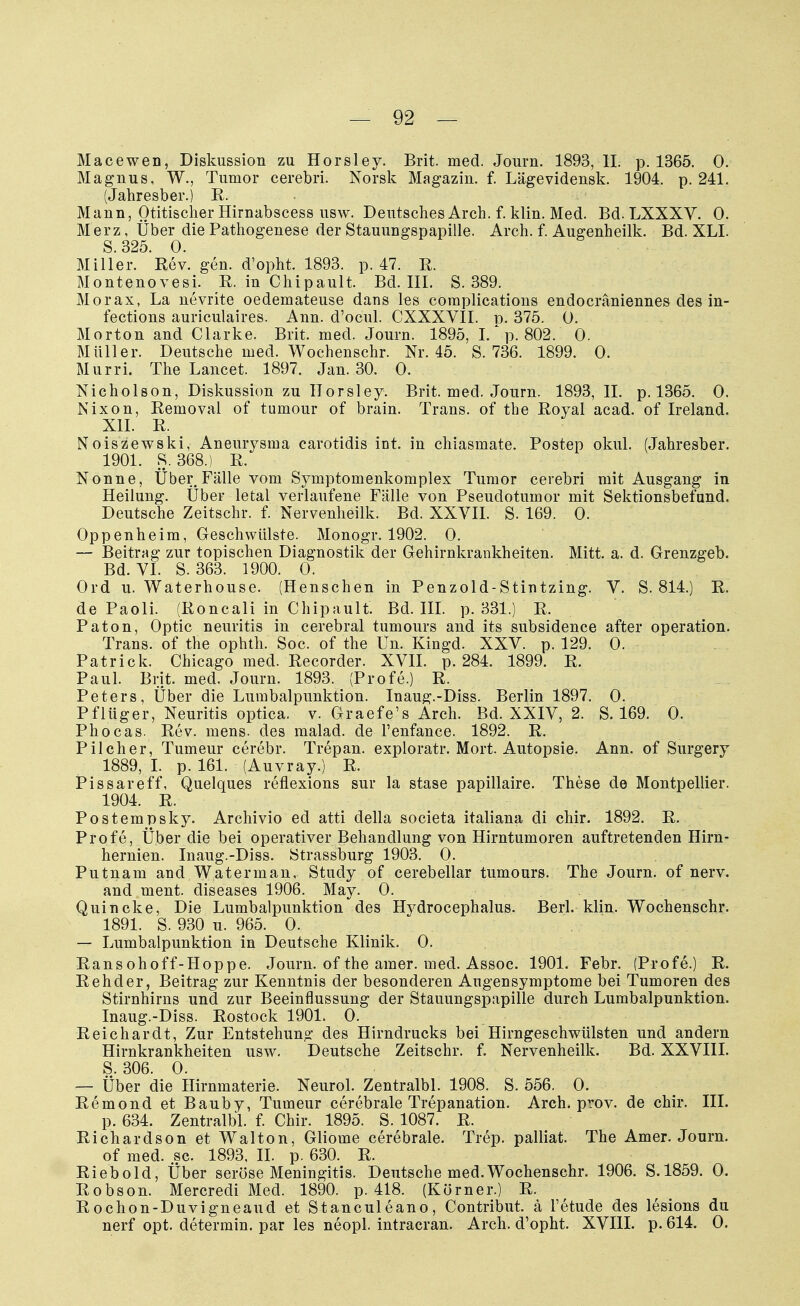 Macewen, Diskussion zu Horsley. Brit. med. Journ. 1893, II. p. 1365. 0. Magnus, W., Tumor cerebri. Norsk Magazin, f. Lägevidensk. 1904. p. 241. (Jahresber.) E. Mann, Otitischer Hirnabscess usw. Deutsches Arch. f. klin. Med. Bd. LXXXV. 0. Merz, Über die Pathogenese der Stauungspapille. Arch. f. Augenheilk. Bd. XLI. S 325 0. Miller. Rev. gen. d'opht, 1893. p. 47. R. Montenovesi. R. in Chipault. Bd. III. S. 389. Morax, La nevrite oedemateuse dans les complications endocräniennes des in- fections auriculaires. Ann. d'ocul. CXXXVII. d. 375. 0. Morton and Clarke. Brit. med. Journ. 1895, 1/p. 802 . 0. Müller. Deutsche med. Wochenschr. Nr. 45. S. 736. 1899. 0. Murri. The Lancet. 1897. Jan. 30. 0. Nicholson, Diskussion zu Horsley. Brit. med. Journ. 1893, IL p. 1365. 0. Nixon, Reinoval of tumour of brain. Trans, of the Royal acad. of Ireland. XII. R. Noiszewski, Aneurysma carotidis int. in chiasmate. Postep okul. (Jahresber. 1901. S. 368.) R. Nonne, Über Fälle vom Symptomenkomplex Tumor cerebri mit Ausgang in Heilung. Über letal verlaufene Fälle von Pseudotumor mit Sektionsbefund. Deutsche Zeitschr. f. Nervenheilk. Bd. XXVII. S. 169. 0. Oppenheim, Geschwülste. Monogr. 1902. 0. — Beitrag zur topischen Diagnostik der Gehirnkrankheiten. Mitt. a. d. Grenzgeb. Bd. VI. S. 363. 1900. 0. Ord u. Waterhouse. (Henschen in Penzold-Stintzing. V. S. 814.) R. de Paoli. (Roncali in Chipault. Bd. III. p. 331.) R. Paton, Optic neuritis in cerebral tumours and its subsidence after Operation. Trans, of the ophth. Soc. of the Un. Kingd. XXV. p. 129. 0. Patrick. Chicago med. Recorder. XVII. p. 284. 1899. R. Paul. Brit. med. Journ. 1893. (Profe.) R. Peters, Über die Lumbalpunktion. Inaug.-Diss. Berlin 1897. 0. Pf lüg er, Neuritis optica, v. Graefe's Arch. Bd. XXIV, 2. S. 169. 0. Phocas. Rev. mens, des malad, de l'enfance. 1892. R. Pilcher, Tumeur cerebr. Trepan. exploratr. Mort. Autopsie. Ann. of Surgery 1889, I. p. 161. (Auvray.) R. Pissareff, Quelques reflexions sur la stase papillaire. These de Montpellier. 1904. R. Postempsky. Archivio ed atti della societa italiana di chir. 1892. R. Profe, Über die bei operativer Behandlung von Hirntumoren auftretenden Hirn- hernien. Inaug.-Diss. Strassburg 1903. 0. Putnam and Waterman, Study of cerebellar tumours. The Journ. of nerv. and ment. diseases 1906. May. 0. Quincke, Die Lumbalpunktion des Hydrocephalus. Berl. klin. Wochenschr. 1891. S. 930 u. 965. 0. — Lumbalpunktion in Deutsche Klinik. 0. Rans ohoff-Hoppe. Journ. of the amer. med. Assoc. 1901. Febr. (Profe.) R. Rehder, Beitrag zur Kenntnis der besonderen Augensymptome bei Tumoren des Stirnhirns und zur Beeinflussung der Stauungspapille durch Lumbalpunktion. Inaug.-Diss. Rostock 1901. 0. Reichardt, Zur Entstehung des Hirndrucks bei Hirngeschwülsten und andern Hirnkrankheiten usw. Deutsche Zeitschr. f. Nervenheilk. Bd. XXVIII. S. 306. 0. — Über die Hirnmaterie. Neurol. Zentralbl. 1908. S. 556. 0. Remond et Bauby, Tumeur cerebrale Trepanation. Arch. prov. de chir. III. p. 634. Zentralbl. f. Chir. 1895. S. 1087. R. Richardson et Walton, Gliome cerebrale. Trep. palliat. The Amer. Journ. of med. sc. 1893. II. p. 630. R. Riebold, Über seröse Meningitis. Deutsche med.Wochenschr. 1906. S.1859. 0. Robson. Mercredi Med. 1890. p. 418. (Körner.) R. Rochon-Duvigneaud et Stanculeano, Contribut. ä l'etude des lesions du nerf opt. determin. par les neopl. intracran. Arch. d'opht. XVIII. p. 614. 0.