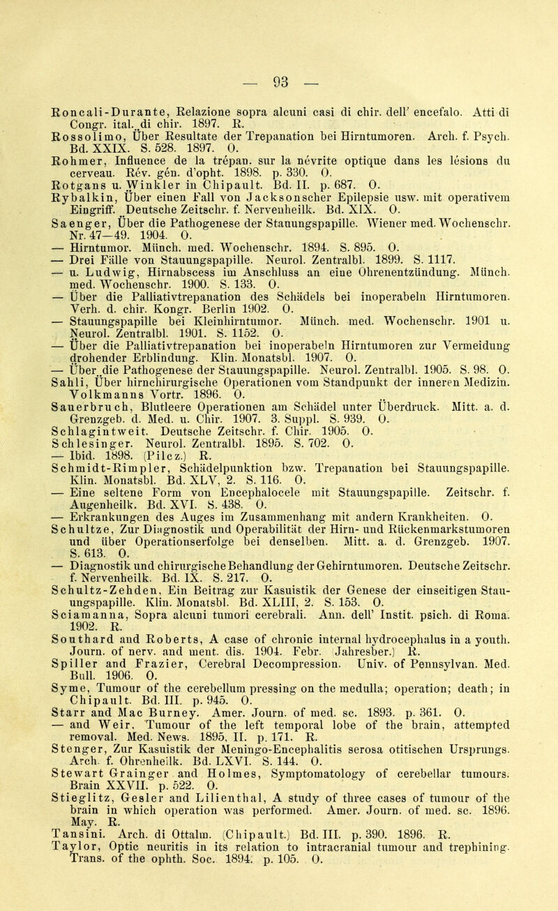 Roncali-Durante, Relazione sopra alcuni casi di chir. dell' encefalo. Atti di Congr. itah.di chir. 1897. R. Rossolimo, Über Resultate der Trepanation bei Hirntumoren. Arch. f. Psych. Bd. XXIX. S. 528. 1897. 0. Rohmer, Influence de la trepan. sur la nevrite optique dans les lcsions du cerveau. Rev. gen. d'opht. 1898. p. 330. 0. Rotgans u. Winkler in Chipault. Bd. II. p. 687. 0. Rybalkin, Über einen Fall von Jacksonscher Epilepsie usw. mit operativem Eingriff. ^Deutsche Zeitschr. f. Nervenheilk. Bd. XIX. 0. Sa enger, Über die Pathogenese der Stauungspapille. Wiener med. Wochenschr. Nr. 47—49. 1904. 0. — Hirntumor. Münch, med. Wochenschr. 1894. S. 895. 0. — Drei Fälle von Stauungspapille. Neurol. Zentralbl. 1899. S. 1117. — u. Ludwig, Hirnabscess im Anschluss an eine Ohrenentzündung. Münch, med. Wochenschr. 1900. S. 133. 0. — Über die Palliativtrepanation des Schädels bei inoperabeln Hirntumoren. Verh. d. chir. Kongr. Berlin 1902. 0. — Stauungspapille bei Kleinhirntumor. Münch, med. Wochenschr. 1901 u. Neurol. Zentralbl. 1901. S. 1152. 0. — Über die Palliativtrepanation bei inoperabeln Hirntumoren zur Vermeidung drohender Erblindung. Kim. Monatsbl. 1907. 0. — Über .die Pathogenese der Stauungspapille. Neurol. Zentralbl. 1905. S. 98. 0. Sahli, Über hirnchirurgische Operationen vom Standpunkt der inneren Medizin. Volkmanns Vortr. 1896. 0. Sauerbruch, Blutleere Operationen am Schädel unter Überdruck. Mitt. a. d. Grenzgeb. d. Med. u. Chir. 1907. 3. Suppl. S. 939. 0. Schlagintweit. Deutsche Zeitschr. f. Chir. 1905. 0. Schlesinger. Neurol. Zentralbl. 1895. S. 702. 0. — Ibid. 1898. (Pilcz.) R. Schmidt-Rimpler, Schädelpunktion bzw. Trepanation bei Stauungspapille. Klin. Monatsbl. Bd. XLV, 2. S. 116. 0. — Eine seltene Form von Encephalocele mit Stauungspapille. Zeitschr. f. Augenheilk. Bd. XVI. S. 438. 0. — Erkrankungen des Auges im Zusammenhang mit andern Krankheiten. 0. Schultze, Zur Diagnostik und Operabilität der Hirn-und Rückenmarkstumoren und über Operationserfolge bei denselben. Mitt. a. d. Grenzgeb. 1907. S. 613. 0. — Diagnostik und chirurgische Behandlung der Gehirntumoren. Deutsche Zeitschr. f. Nervenheilk. Bd. IX. S. 217. 0. Schultz-Zehden, Ein Beitrag zur Kasuistik der Genese der einseitigen Stau- ungspapille. Klin. Monatsbl. Bd. XLIII, 2. S. 153. 0. Sciamanna, Sopra alcuni tumori cerebrali. Ann. dell' Instit. psich. di Roma. 1902. R. Southard and Roberts, A case of chronic internal hydrocephalus in a youth. Journ. of nerv, and ment. dis. 1904. Febr. (Jahresber.) R. Spiiler and Frazier, Cerebral Decompression. Univ. of Pennsylvan. Med. Bull. 1906. 0. Syme, Tumour of the cerebellum pressing on the medulla; Operation; death; in Chipault. Bd. III. p. 945. 0. Starr and Mac Burney. Amer. Journ. of med. sc. 1893. p. 361. 0. — and Weir. Tumour of the left temporal lobe of the brain, attempted removal. Med. News. 1895, II. p. 171. R. Stenger, Zur Kasuistik der Meningo-Encephalitis serosa otitischen Ursprungs. Arch. f. Ohrenheilk. Bd. LXVI. S. 144. 0. Stewart Grainger and Holmes, Symptomatology of cerebellar tumours. Brain XXVII. p. 522. 0. Stieglitz, Gesler and Lilienthal, A study of three cases of tumour of the brain in which Operation was performed. Amer. Journ. of med. sc. 1896. May. R. Tansini. Arch. di Ottalm. (Chipault.) Bd. III. p. 390. 1896. R. Taylor, Optic neuritis in its relation to intracranial tumour and trephining. Trans, of the ophth. Soc. 1894. p. 105. 0.
