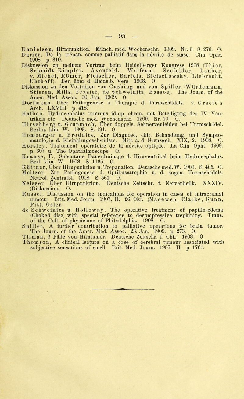 Danieisen, Hirnpunktion. Münch, med. Wochenschr. 1909. Nr. 6. S. 276. 0. Darier, De la trepan. comme palliatif dans la nevrite de stase. Clin. Opht. 1908. p. 310. Diskussion zu meinem Vortrag beim Heidelberger Kongress 1908 (Thier, Schuiidt-Rimpler, Axenfeld, Wolfrum, Seefelder, Lauber, v. Michel, Römer, Fleischer, Bartels, Bielschowsky, Liebrecht, Uhthoff). Bei*, über d. Heidelb. Vers. 1908. 0. Diskussion zu den Vorträgen von Cushing und von Spiller (Würdemann, Stieren, Mills, Frazier, de Schweinitz, Bassoe). The Journ. of the Ainer. Med.. Assoc. 30, Jan. 1909. 0. Dorfmann, Über Pathogenese u. Therapie d. Turmschädels, v. Graefe's Arch. LXVIII. p. 418. Halben, Hydrocephalus internus idiop. chron. mit Beteiligung des IV. Ven- trikels etc. Deutsche med. Wochenschr. 1909. Nr. 10. 0. Hirschberg u. Grunmach, Über doppels. Sehnervenleiden bei Turmschädel. Berlin, klin. W. 1909. S. 191. O. Homburger u. Brodnitz, Zur Diagnose, chir. Behandlung und Sympto- matologie d. Kleinhirngeschwülste. Mitt. a. d. Grenzgeb. XIX, 2. 1908. 0. Horsley, Traitement operatoire de la nevrite optique. La Clin. Opht. 1908. p. 307 u. The Ophthalmoscope. 0. Krause, F., Subcutane Dauerdrainage d. Hirnventrikel beim Hydrocephalus. Beil. klin. W. 1908. S. 1165. 0. Küttner, Über Hirnpunktion u. Trepanation. Deutsche med. W. 1909. S. 465. 0. Meitzer, Zur Pathogenese d. Optikusatrophie u. d. sogen. Turmschädels. Neurol. Zentralbl. 1908. S. 561. 0. Neisser, Über Hirnpunktion. Deutsche Zeitschr. f. Nervenheilk. XXXIV. (Diskussion.) 0. Rüssel, Discussion on the indications for Operation in cases of intracranial tumour. Brit. Med. Journ. 1907, II. 26. Okt. (Macewen, Clarke, Gunn, Pitt, Osler.) de Schweinitz u. Holioway, The operative treatment of papillo-edema (Choked disc) with special reference to decompressive trephining. Trans. of the Coli, of physicians of Philadelphia. 1908. 0. Spill er, A further contribution to palliative Operations for brain tumor. The Journ. of the Amer. Med. Assoc. 23. Jan. 1909. p. 273. 0. Tilman, 2 Fälle von Hirntumor. Deutsche Zeitschr. f. Chir. 1908. 0. Thomson, A clinical lecture on a case of cerebral tumour associated with subjective sensations of smell. Brit. Med. Journ. 1907. II. p. 1761.
