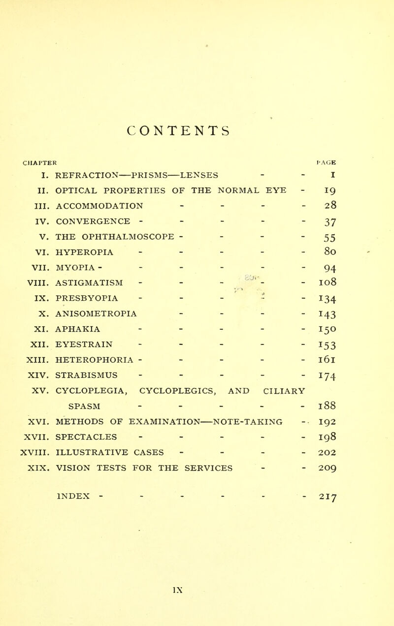 CONTENTS CHAPTER I. REFRACTION PRISMS LENSES I II. OPTICAL PROPERTIES OF THE NORMAL EYE 19 III. ACCOMMODATION _ _ _ _ 28 IV. CONVERGENCE ----- 37 V. THE OPHTHALMOSCOPE - - - - 55 VI. HYPEROPIA ----- 80 VII. MYOPIA ------ 94 VIII. ASTIGMATISM - - - 108 IX. PRESBYOPIA - - _ ' 134 143 XI. APHAKIA - _ _ _ - 150 XII. EYESTRAIN _ - _ _ _ 1^ XIII. HETEROPHORIA ----- 161 XIV. STRABISMUS ----- 174 XV. CYCLOPLEGIA, CYCLOPLEGICS, AND CILIARY SPASM ----- 188 XVI. METHODS OF EXAMINATION NOTE-TAKING 192 XVII. SPECTACLES ----- 198 XVIII. ILLUSTRATIVE CASES - - - - 202 XIX. VISION TESTS FOR THE SERVICES 209 INDEX ------ 217