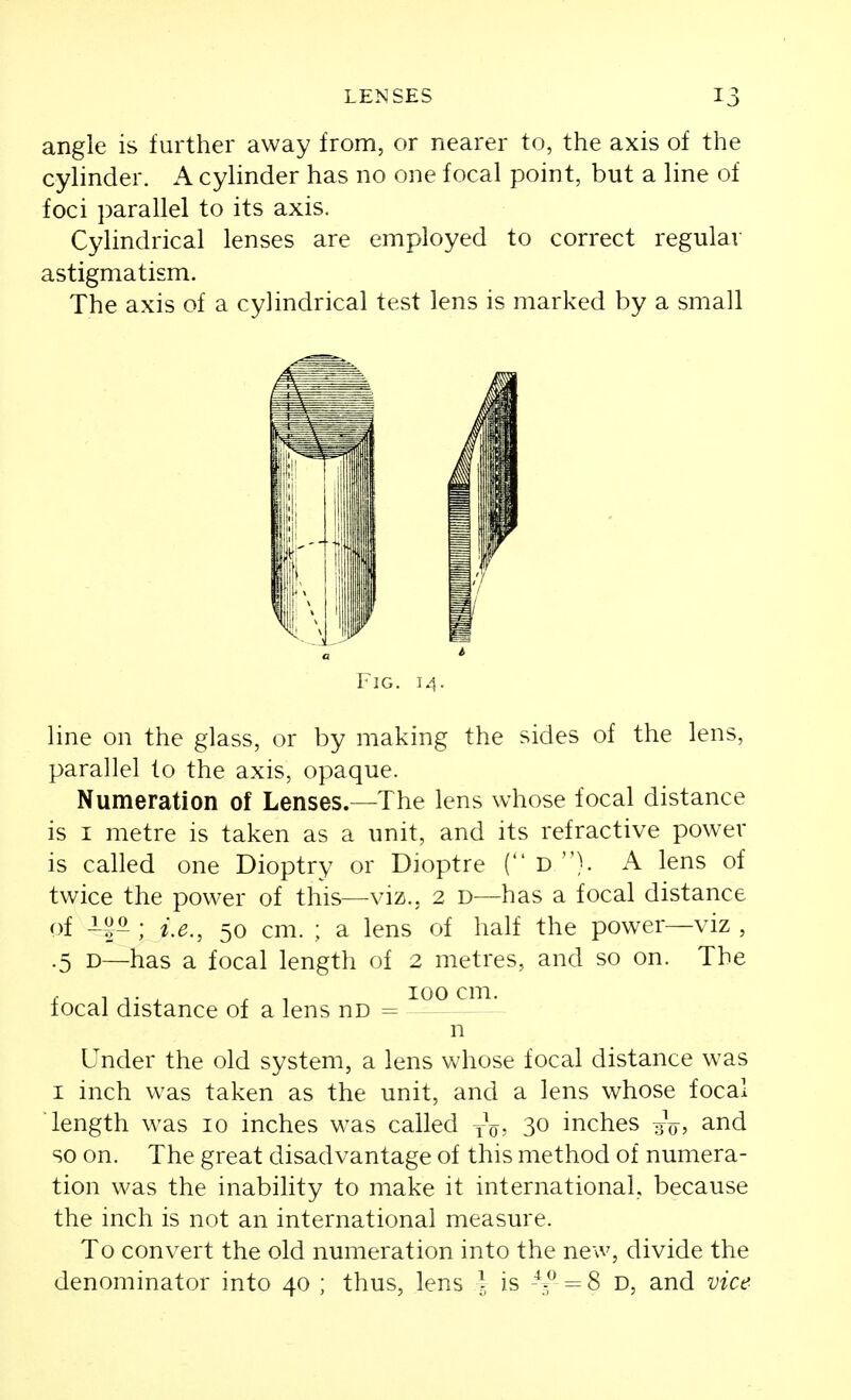 angle is further away from, or nearer to, the axis of the cylinder. A cylinder has no one focal point, but a line of foci ])arallel to its axis. Cylindrical lenses are employed to correct regular astigmatism. The axis of a cylindrical test lens is marked by a small Fig. 14. line on the glass, or by making the sides of the lens, parallel to the axis, opaque. Numeration of Lenses.—The lens whose focal distance is I metre is taken as a unit, and its refractive power is called one Dioptry or Dioptre ( D }. A lens of twice the power of this—viz., 2 d—has a focal distance of ; i.e., 50 cm. ; a lens of half the power—viz , .5 D—has a focal length of 2 metres, and so on. The I 1 T X f 1 cm. local distance of a lens no = n Under the old system, a lens whose focal distance was I inch was taken as the unit, and a lens whose focal length was 10 inches w^as called yV- 30 inches gV, and so on. The great disadvantage of this method of numera- tion was the inability to make it international, because the inch is not an international measure. To convert the old numeration into the new, divide the denominator into 40 ; thus, lens \ is = 8 D, and vice