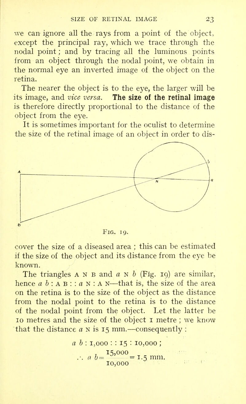 we can ignore all the rays from a point of the object, except the principal ray, which we trace through the nodal point; and by tracing all the luminous points from an object through the nodal point, we obtain in the normal eye an inverted image of the object on the retina. The nearer the object is to the eye, the larger will be its image, and vice versa. The size of the retinal image is therefore directly proportional to the distance of the object from the eye. It is sometimes important for the oculist to determine the size of the retinal image of an object in order to dis- FiG. 19. cover the size of a diseased area ; this can be estimated if the size of the object and its distance from the eye be known. The triangles A n b and a ^ h (Fig. 19) are similar, hence a h \ a B : \ a ^ : A N—that is, the size of the area on the retina is to the size of the object as the distance from the nodal point to the retina is to the distance of the nodal point from the object. Let the latter be 10 metres and the size of the object i metre ; we know that the distance a n is 15 mm.—consequently : a b : 1,000 : : 15 : 10,000 ; , 1^5,000 0 = 1.5 mm. 10,000 • '