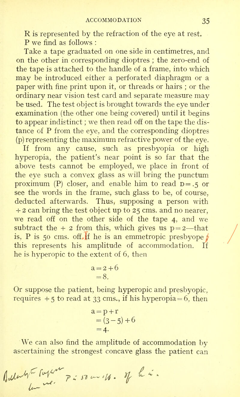 R is represented by the refraction of the eye at rest. P we find as follows : Take a tape graduated on one side in centimetres, and on the other in corresponding dioptres ; the zero-end of the tape is attached to the handle of a frame, into which may be introduced either a perforated diaphragm or a paper with fine print upon it, or threads or hairs ; or the ordinary near vision test card and separate measure may be used. The test object is brought towards the eye under examination (the other one being covered) until it begins to appear indistinct; we then read off on the tape the dis- tance of P from the eye, and the corresponding dioptres (p) representing the maximum refractive power of the eye. If from any cause, such as presbyopia or high hyperopia, the patient's near point is so far that the above tests cannot be employed, we place in front of the eye such a convex glass as will bring the punctum proximum (P) closer, and enable him to read D=.5 or see the words in the frame, such glass to be, of course, deducted afterwards. Thus, supposing a person with -I- 2 can bring the test object up to 25 cms. and no nearer, we read off on the other side of the tape 4, and we subtract the -1- 2 from this, which gives us p = 2—that is, P is 50 cms. off if he is an emmetropic presbyope ; this represents his amplitude of accommodation. If he is hyperopic to the extent of 6, then a = 2 4-6 = 8. Or suppose the patient, being hyperopic and presbyopic, requires -I- 5 to read at 33 cms., if his hyperopia = 6, then = (3-5)+6 = 4. We can also find the amplitude of accommodation by ascertaining the strongest concave glass the patient can