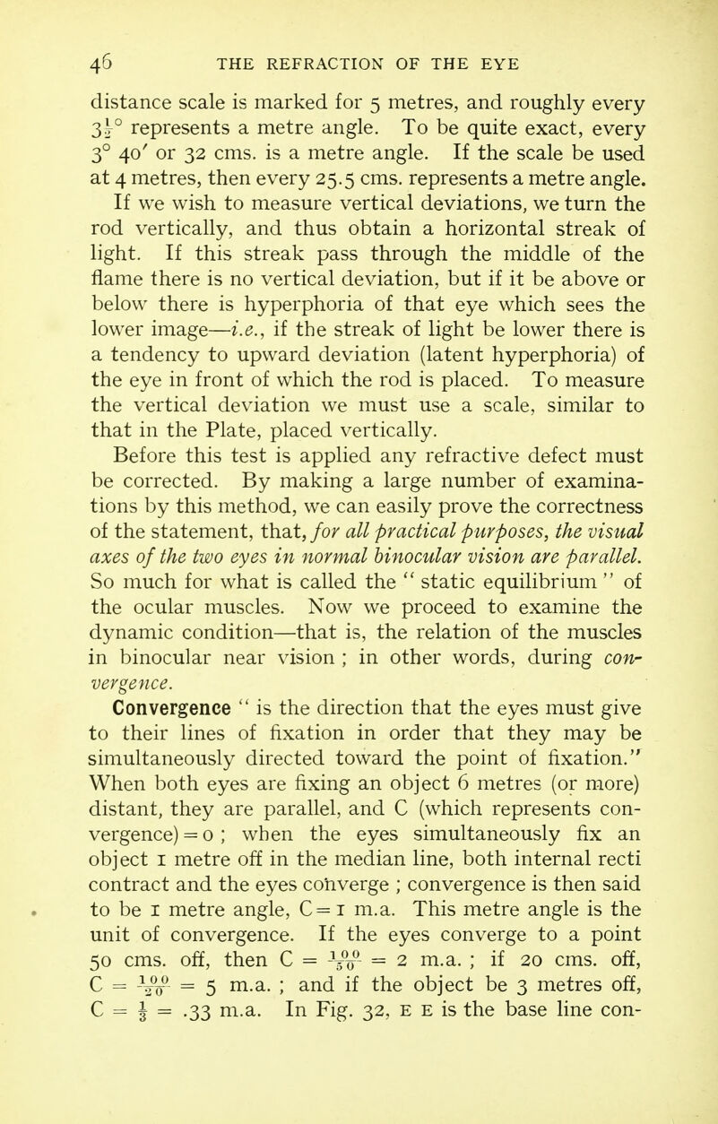 distance scale is marked for 5 metres, and roughly every 3j° represents a metre angle. To be quite exact, every 3° 40' or 32 cms. is a metre angle. If the scale be used at 4 metres, then every 25.5 cms. represents a metre angle. If we wish to measure vertical deviations, we turn the rod vertically, and thus obtain a horizontal streak of light. If this streak pass through the middle of the flame there is no vertical deviation, but if it be above or below there is hyperphoria of that eye which sees the lower image—i.e., if the streak of light be lower there is a tendency to upward deviation (latent hyperphoria) of the eye in front of which the rod is placed. To measure the vertical deviation we must use a scale, similar to that in the Plate, placed vertically. Before this test is applied any refractive defect must be corrected. By making a large number of examina- tions by this method, we can easily prove the correctness of the statement, that, for all practical purposes, the visual axes of the two eyes in normal binocular vision are parallel. So much for what is called the static equilibrium  of the ocular muscles. Now we proceed to examine the dynamic condition—that is, the relation of the muscles in binocular near vision ; in other words, during con- vergence. Convergence  is the direction that the eyes must give to their lines of fixation in order that they may be simultaneously directed toward the point of fixation. When both eyes are fixing an object 6 metres (or more) distant, they are parallel, and C (which represents con- vergence) = 0 ; when the eyes simultaneously fix an object I metre off in the median line, both internal recti contract and the eyes converge ; convergence is then said to be I metre angle, C = i m.a. This metre angle is the unit of convergence. If the eyes converge to a point 50 cms. off, then C = VV = 2 m.a. ; if 20 cms. off, C = --i^ = 5 m.a. ; and if the object be 3 metres off, C = I = .33 m.a. In Fig. 32, E E is the base line con-