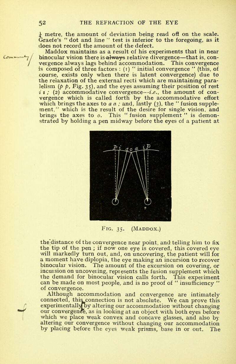 ^ metre, the amount of deviation being read oft on the scale. Graefe's  dot and line ' test is inferior to the foregoing, as it does not record the amount of the defect. Maddox maintains as a result of his experiments that in near ^-^^^ / binocular vision there is always relative divergence—that is, con- / vergence always lags behind accommodation. This convergence is composed of three factors : (t)  initial convergence  (this, of course, exists only when there is latent convergence) due to the relaxation of the external recti which are maintaining para- lelism {p p, Fig. 35), and the eyes assuming their position of rest i t ; (2) accommodative convergence—i.e., the amount of con- vergence which is called forth by the accommodative effort which brings the axes to a a ; and, lastly (3), the  fusion supple- ment, which is the result of the desire for single vision, and brings the axes to 0. This  fusion supplement  is demon- strated by holding a pen midway before the eyes of a patient at Fig, 35. (Maddox.) the distance of the convergence near point, and telling him to fix the tip of the pen ; if now one eye is covered, this covered eye will markedly turn out, and, on uncovering, the patient will for a moment have diplopia, the eye making an incursion to recover binocular vision. The amount of the excursion on covering, or incuision on uncovering, repiesents the fusion supplement which the demand for binocular vision calls forth. This experiment can be made on most people, and is no proof of  insufficiency  of convergence. Although accommodation and convergence are intimately connected, this connection is not absolute. We can prove this r experimentall^Tby altering our accommodation without changing r our convergen(re, as in looking at an object with both eyes before I which we place weak convex and concave glasses, and also by altering our convergence without changing our accommodation by placing before the eyes weak prisms, base in or out. The