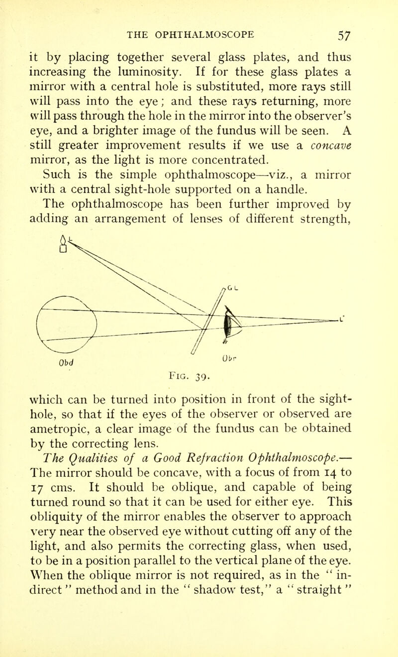 it by placing together several glass plates, and thus increasing the luminosity. If for these glass plates a mirror with a central hole is substituted, more rays still will pass into the eye; and these rays returning, more will pass through the hole in the mirror into the observer's eye, and a brighter image of the fundus will be seen. A still greater improvement results if we use a concave mirror, as the light is more concentrated. Such is the simple ophthalmoscope—viz., a mirror with a central sight-hole supported on a handle. The ophthalmoscope has been further improved by adding an arrangement of lenses of different strength, Fig. 39. which can be turned into position in front of the sight- hole, so that if the eyes of the observer or observed are ametropic, a clear image of the fundus can be obtained by the correcting lens. The Qualities of a Good Refraction Ophthalmoscope.— The mirror should be concave, with a focus of from 14 to 17 cms. It should be oblique, and capable of being turned round so that it can be used for either eye. This obliquity of the mirror enables the observer to approach very near the observed eye without cutting off any of the light, and also permits the correcting glass, when used, to be in a position parallel to the vertical plane of the eye. When the oblique mirror is not required, as in the  in- direct  method and in the shadow test, a straight 