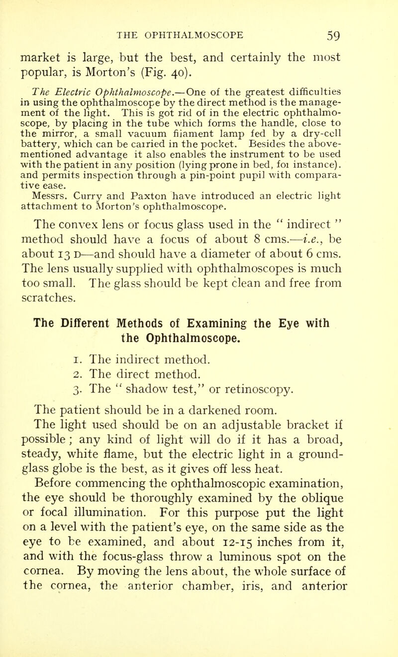 market is large, but the best, and certainly the most popular, is Morton's (Fig. 40). The Electric Ophthalmoscope.— One of the greatest difficulties in using the ophthalmoscope by the direct method is the manage- ment of the light. This is got rid of in the electric ophthalmo- scope, by placing in the tube which forms the handle, close to the mirror, a small vacuum fijament lamp fed by a dry-ccll battery, which can be carried in the pocket. Besides the above- mentioned advantage it also enables the instrument to be used with the patient in any position (lying prone in bed, foi instance). and permits inspection through a pin-point pupil with compara- tive ease. Messrs. Curry and Paxton have introduced an electric light attachment to Morton's ophthalmoscope. The convex lens or focus glass used in the  indirect  method should have a focus of about 8 cms.—i.e., be about 13 D—and should have a diameter of about 6 cms. The lens usually supplied with ophthalmoscopes is much too small. The glass should be kept clean and free from scratches. The Different Methods of Examining the Eye with the Ophthalmoscope. 1. The indirect method. 2. The direct method. 3. The  shadow test, or retinoscopy. The patient should be in a darkened room. The light used should be on an adjustable bracket if possible; any kind of light will do if it has a broad, steady, white flame, but the electric light in a ground- glass globe is the best, as it gives off less heat. Before commencing the ophthalmoscopic examination, the eye should be thoroughly examined by the oblique or focal illumination. For this purpose put the light on a level with the patient's eye, on the same side as the eye to be examined, and about 12-15 inches from it, and with the focus-glass throw a luminous spot on the cornea. By moving the lens about, the whole surface of the cornea, the anterior chamber, iris, and anterior