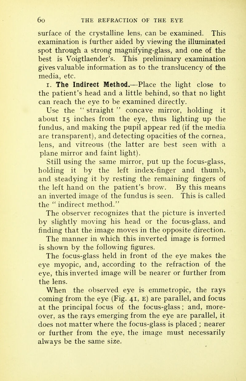 surface of the crystalline lens, can be examined. This examination is further aided by viewing the illuminated spot through a strong magnifying-glass, and one of the best is Voigtlaender's. This preliminary examination gives valuable information as to the translucency of the media, etc. I. The Indirect Method.—Place the light close to the patient's head and a little behind, so that no light can reach the eye to be examined directly. Use the  straight  concave mirror, holding it about 15 inches from the eye, thus lighting up the fundus, and making the pupil appear red (if the media are transparent), and detecting opacities of the cornea, lens, and vitreous (the latter are best seen with a plane mirror and faint light). Still using the same mirror, put up the focus-glass, holding it by the left index-finger and thumb, and steadying it by resting the remaining fingers of the left hand on the patient's brow. By this means an inverted image of the fundus is seen. This is called the indirect method. The observer recognizes that the picture is inverted by slightly moving his head or the focus-glass, and finding that the image moves in the opposite direction. The manner in which this inverted image is formed is shown by the following figures. The focus-glass held in front of the eye makes the eye myopic, and, according to the refraction of the eye, this inverted image will be nearer or further from the lens. When the observed eye is emmetropic, the rays coming from the eye (Fig. 41, e) are parallel, and focus at the principal focus of the focus-glass; and, more- over, as the rays emerging from the eye are parallel, it does not matter where the focus-glass is placed ; nearer or further from the eye, the image must necessarily always be the same size.