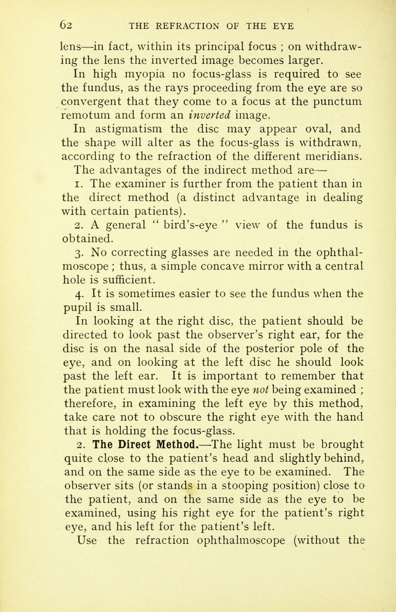 lens—-in fact, within its principal focus ; on withdraw- ing the lens the inverted image becomes larger. In high myopia no focus-glass is required to see the fundus, as the rays proceeding from the eye are so convergent that they come to a focus at the punctum remotum and form an inverted image. In astigmatism the disc may appear oval, and the shape will alter as the focus-glass is withdrawn, according to the refraction of the different meridians. The advantages of the indirect method are— 1. The examiner is further from the patient than in the direct method (a distinct advantage in dealing with certain patients). 2. A general  bird's-eye  view of the fundus is obtained. 3. No correcting glasses are needed in the ophthal- moscope ; thus, a simple concave mirror with a central hole is sufficient. 4. It is sometimes easier to see the fundus when the pupil is small. In looking at the right disc, the patient should be directed to look past the observer's right ear, for the disc is on the nasal side of the posterior pole of the eye, and on looking at the left disc he should look past the left ear. It is important to remember that the patient must look with the eye not being examined ; therefore, in examining the left eye by this method, take care not to obscure the right eye with the hand that is holding the focus-glass. 2. The Direct Method.—The light must be brought quite close to the patient's head and slightly behind^ and on the same side as the eye to be examined. The observer sits (or stands in a stooping position) close ta the patient, and on the same side as the eye to be examined, using his right eye for the patient's right eye, and his left for the patient's left. Use the refraction ophthalmoscope (without the