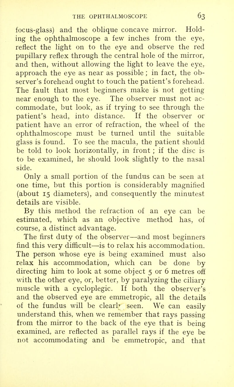 focus-glass) and the oblique concave mirror. Hold- ing the ophthalmoscope a few inches from the eye, reflect the light on to the eye and observe the red pupillary reflex through the central hole of the mirror, and then, without allowing the light to leave the eye, approach the eye as near as possible; in fact, the ob- server's forehead ought to touch the patient's forehead. The fault that most beginners make is not getting near enough to the eye. The observer must not ac- commodate, but look, as if trying to see through the patient's head, into distance. If the observer or patient have an error of refraction, the wheel of the ophthalmoscope must be turned until the suitable glass is found. To see the macula, the patient should be told to look horizontally, in front ; if the disc is to be examined, he should look slightly to the nasal side. Only a small portion of the fundus can be seen at one time, but this portion is considerably magnified (about 15 diameters), and consequently the minutest details are visible. By this method the refraction of an eye can be estimated, which as an objective method has, of course, a distinct advantage. The first duty of the observer—and most beginners find this very difficult—is to relax his accommodation. The person whose eye is being examined must also relax his accommodation, which can be done by directing him to look at some object 5 or 6 metres off with the other eye, or, better, by paralyzing the ciliary muscle with a cycloplegic. If both the observer's and the observed eye are emmetropic, all the details of the fundus will be clearly seen. We can easily understand this, when we remember that rays passing from the mirror to the back of the eye that is being examined, are reflected as parallel rays if the eye be not accommodating and be emmetropic, and that