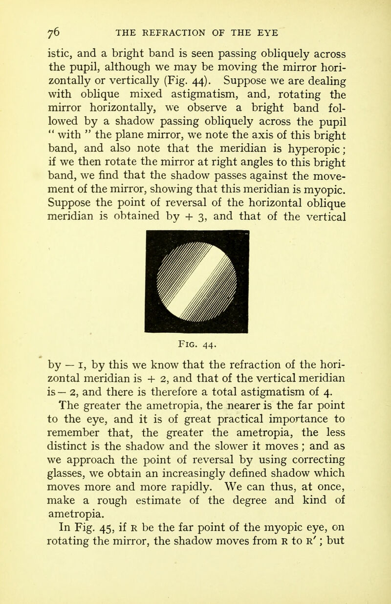 istic, and a bright band is seen passing obliquely across the pupil, although we may be moving the mirror hori- zontally or vertically (Fig. 44). Suppose we are dealing with oblique mixed astigmatism, and, rotating the mirror horizontally, we observe a bright band fol- lowed by a shadow passing obliquely across the pupil  with  the plane mirror, we note the axis of this bright band, and also note that the meridian is hyperopic; if we then rotate the mirror at right angles to this bright band, we find that the shadow passes against the move- ment of the mirror, showing that this meridian is myopic. Suppose the point of reversal of the horizontal oblique meridian is obtained by + 3, and that of the vertical by — I, by this we know that the refraction of the hori- zontal meridian is -h 2, and that of the vertical meridian is — 2, and there is therefore a total astigmatism of 4. The greater the ametropia, the nearer is the far point to the eye, and it is of great practical importance to remember that, the greater the ametropia, the less distinct is the shadow and the slower it moves; and as we approach the point of reversal by using correcting glasses, we obtain an increasingly defined shadow which moves more and more rapidly. We can thus, at once, make a rough estimate of the degree and kind of ametropia. In Fig. 45, if R be the far point of the myopic eye, on rotating the mirror, the shadow moves from r to r' ; but Fig. 44.