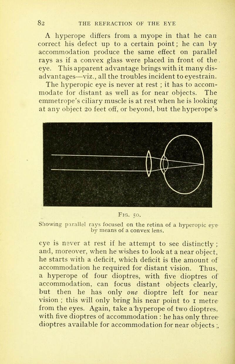 A hyperope differs from a myope in that he can correct his defect up to a certain point; he can by accommodation produce the same effect on parallel rays as if a convex glass were placed in front of the eye. This apparent advantage brings with it many dis- advantages—viz., all the troubles incident to eyestrain. The hyperopic eye is never at rest ; it has to accom- modate for distant as well as for near objects. The emmetrope's ciliary muscle is at rest when he is looking at any object 20 feet off, or beyond, but the hyperope's Fig. 50. Showing parallel rays focused on the retina of a hyperopic eye- by means of a convex lens. eye is never at rest if he attempt to see distinctly ; and, moreover, when he wishes to look at a near object, he starts with a deficit, which deficit is the amount of accommodation he required for distant vision. Thus, a hyperope of four dioptres, with five dioptres of accommodation, can focus distant objects clearly, but then he has only one dioptre left for near vision ; this will only bring his near point to i metre from the eyes. Again, take a hyperope of two dioptres, with five dioptres of accommodation : he has only three- dioptres available for accommodation for near objects