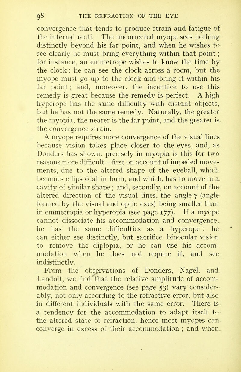 convergence that tends to produce strain and fatigue of the internal recti. The uncorrected myope sees nothing distinctly beyond his far point, and when he wishes to see clearly he must bring everything within that point; for instance, an emmetrope wishes to know the time by the clock: he can see the clock across a room, but the myope must go up to the clock and -bring it within his far point ; and, moreover, the incentive to use this remedy is great because the remedy is perfect. A high hyperope has the same difficulty with distant objects, but he has not the same remedy. Naturally, the greater the myopia, the nearer is the far point, and the greater is the convergence strain. A myope requires more convergence of the visual lines because vision takes place closer to the eyes, and, as Bonders has shown, precisely in myopia is this for two- reasons more difficult—first on account of impeded move- ments, due to the altered shape of the eyeball, which becomes ellipsoidal in form, and which, has to move in a. cavity of similar shape ; and, secondly, on account of the altered direction of the visual lines, the angle y (angle formed by the visual and optic axes) being smaller than in emmetropia or hyperopia (see page 177). If a myope cannot dissociate his accommodation and convergence,, he has the same difficulties as a hyperope : he can either see distinctly, but sacrifice binocular vision to remove the diplopia, or he can use his accom- modation when he does not require it, and see indistinctly. From the observations of Bonders, Nagel, and Landolt, we find that the relative amplitude of accom- modation and convergence (see page 53) vary consider- ably, not only according to the refractive error, but also in different individuals with the same error. There is a tendency for the accommodation to adapt itself to the altered state of refraction, hence most myopes can converge in excess of their accommodation ; and when.