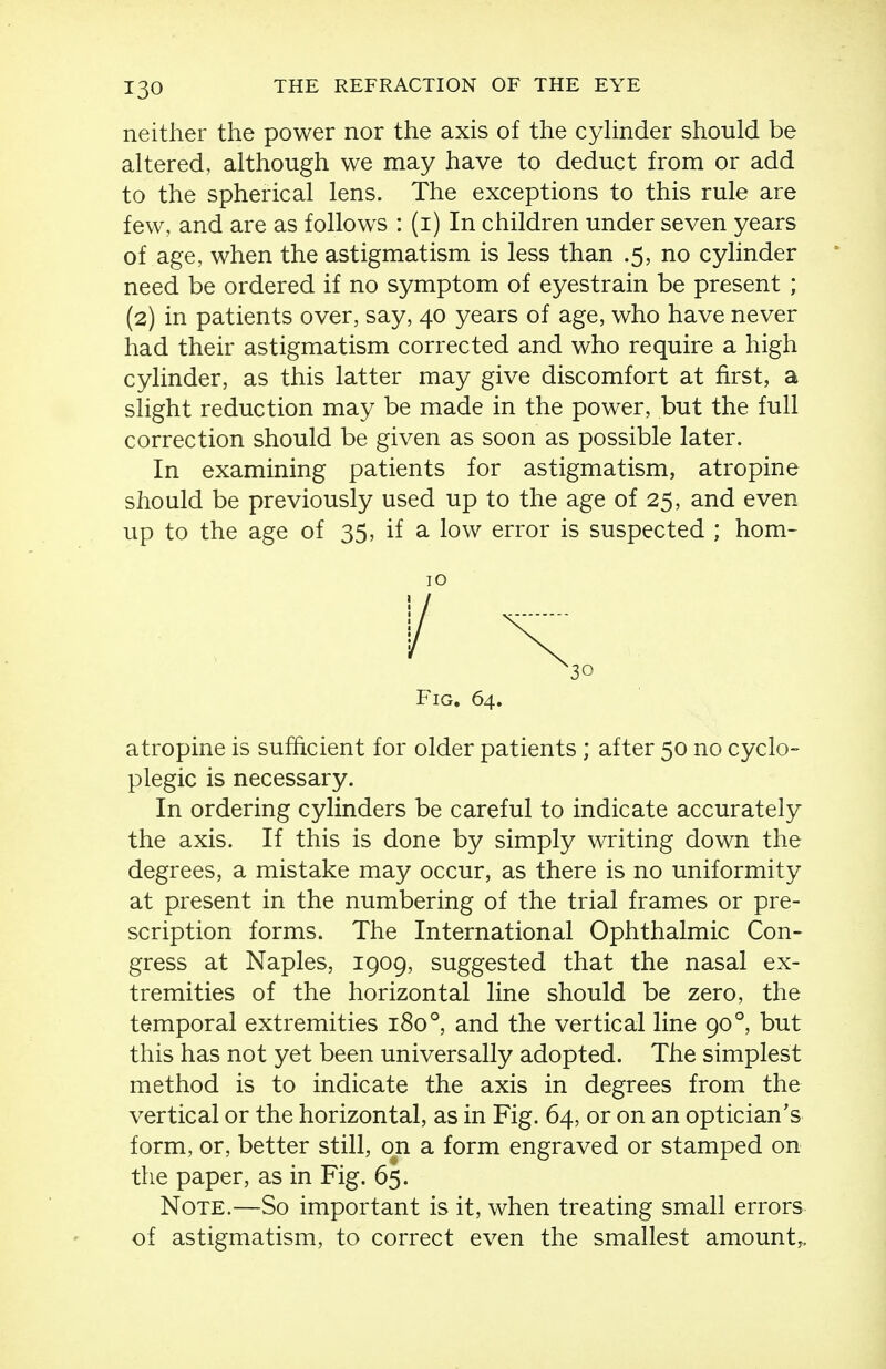 neither the power nor the axis of the cyhnder should be altered, although we may have to deduct from or add to the spherical lens. The exceptions to this rule are few, and are as follows : (i) In children under seven years of age, when the astigmatism is less than .5, no cylinder need be ordered if no symptom of eyestrain be present ; (2) in patients over, say, 40 years of age, who have never had their astigmatism corrected and who require a high cylinder, as this latter may give discomfort at first, a slight reduction may be made in the power, but the full correction should be given as soon as possible later. In examining patients for astigmatism, atropine should be previously used up to the age of 25, and even up to the age of 35, if a low error is suspected ; hom- atropine is sufficient for older patients ; after 50 no cyclo- plegic is necessary. In ordering cylinders be careful to indicate accurately the axis. If this is done by simply writing down the degrees, a mistake may occur, as there is no uniformity at present in the numbering of the trial frames or pre- scription forms. The International Ophthalmic Con- gress at Naples, 1909, suggested that the nasal ex- tremities of the horizontal line should be zero, the temporal extremities 180°, and the vertical line 90°, but this has not yet been universally adopted. The simplest method is to indicate the axis in degrees from the vertical or the horizontal, as in Fig. 64, or on an optician's form, or, better still, on a form engraved or stamped on the paper, as in Fig. 65. Note.—So important is it, when treating small errors of astigmatism, to correct even the smallest amount^. 10 Fig. 64.