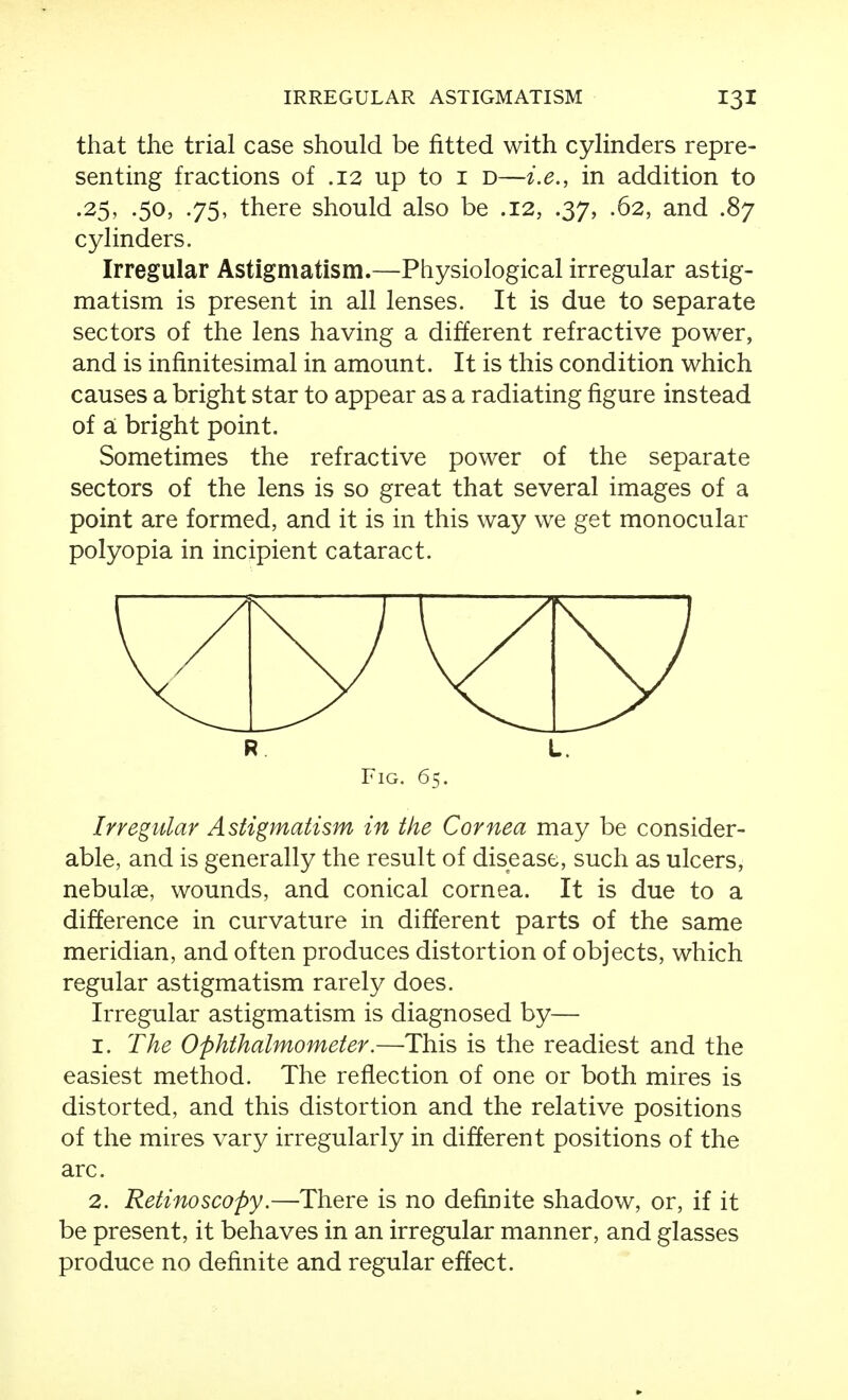 that the trial case should be fitted with cylinders repre- senting fractions of .12 up to i d—i.e., in addition to .25, .50, .75, there should also be .12, .37, .62, and .87 cylinders. Irregular Astigmatism.—Physiological irregular astig- matism is present in all lenses. It is due to separate sectors of the lens having a different refractive power, and is infinitesimal in amount. It is this condition which causes a bright star to appear as a radiating figure instead of a: bright point. Sometimes the refractive power of the separate sectors of the lens is so great that several images of a point are formed, and it is in this way we get monocular polyopia in incipient cataract. R L. Fig. 65. Irregular Astigmatism in the Cornea may be consider- able, and is generally the result of disease, such as ulcers, nebulae, wounds, and conical cornea. It is due to a difference in curvature in different parts of the same meridian, and often produces distortion of objects, which regular astigmatism rarely does. Irregular astigmatism is diagnosed by— 1. The Ophthalmometer.—This is the readiest and the easiest method. The reflection of one or both mires is distorted, and this distortion and the relative positions of the mires vary irregularly in different positions of the arc. 2. Retinoscopy.—There is no definite shadow, or, if it be present, it behaves in an irregular manner, and glasses produce no definite and regular effect.