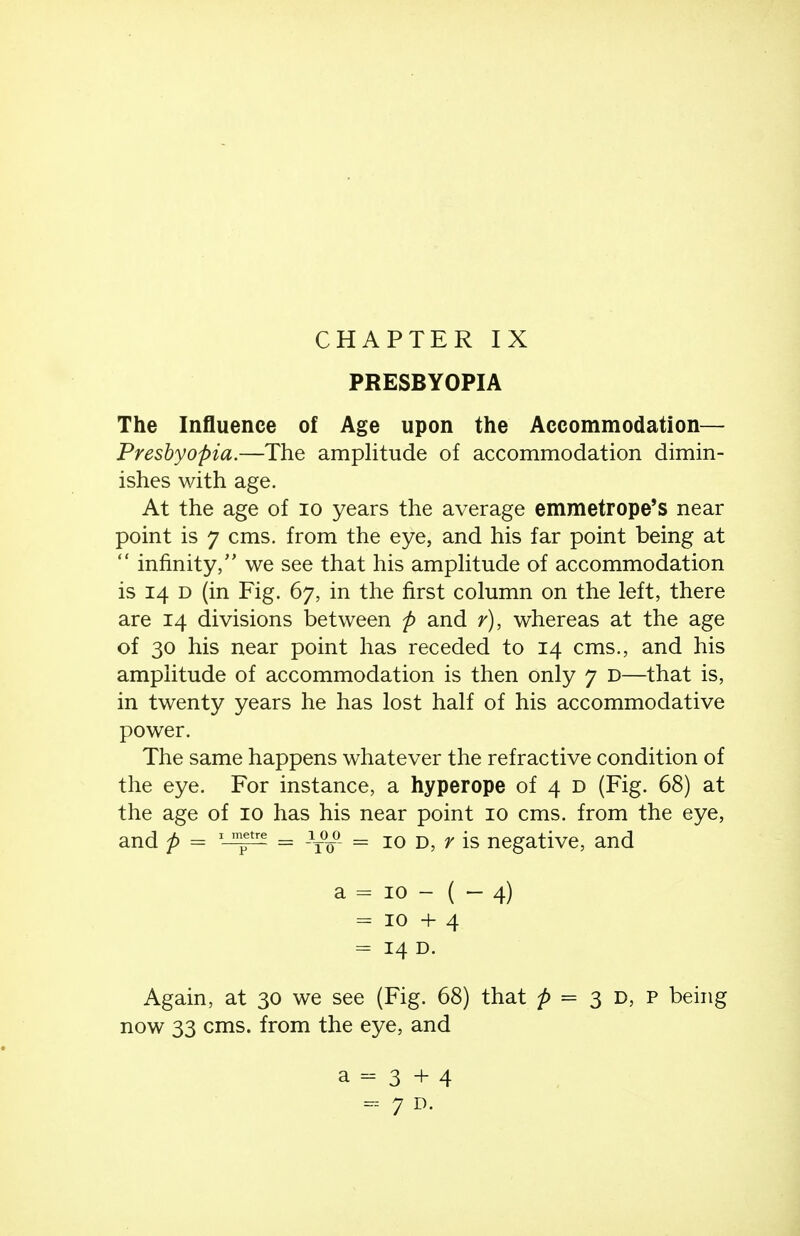 CHAPTER IX PRESBYOPIA The Influence of Age upon the Accommodation— Presbyopia.—The amplitude of accommodation dimin- ishes with age. At the age of lo years the average emmetrope's near point is 7 cms. from the eye, and his far point being at  infinity/' we see that his amphtude of accommodation is 14 D (in Fig. 67, in the first column on the left, there are 14 divisions between p and r), whereas at the age of 30 his near point has receded to 14 cms., and his amplitude of accommodation is then only 7 D—that is, in twenty years he has lost half of his accommodative power. The same happens whatever the refractive condition of the eye. For instance, a hyperope of 4 d (Fig. 68) at the age of 10 has his near point 10 cms. from the eye, and p = = = 10 D, r is negative, and a = ID - ( - 4) = 10+4 = 14 D. Again, at 30 we see (Fig. 68) that = 3 D, P being now 33 cms. from the eye, and a - 3 + 4 - 7 D.