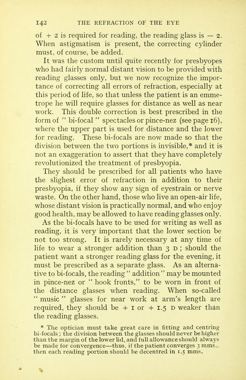 of + 2 is required for reading, the reading glass is — 2. When astigmatism is present, the correcting cyhnder must, of course, be added. It was the custom until quite recently for presbyopes who had fairly normal distant vision to be provided with reading glasses only, but we now recognize the impor- tance of correcting all errors of refraction, especially at this period of life, so that unless the patient is an emme- trope he will require glasses for distance as well as near work. This double correction is best prescribed in the form of  bi-focal  spectacles or pince-nez (see page 16), where the upper part is used for distance and the lower for reading. These bi-focals are now made so that the division between the two portions is invisible,* and it is not an exaggeration to assert that they have completely revolutionized the treatment of presbyopia. They should be prescribed for all patients who have the slighest error of refraction in addition to their presbyopia, if they show any sign of eyestrain or nerve waste. On the other hand, those who live an open-air life, whose distant vision is practically normal, and who enjoy good health, may be allowed to have reading glasses only. As the bi-focals have to be used for writing as well as reading, it is very important that the lower section be not too strong. It is rarely necessary at any time of life to wear a stronger addition than 3 d ; should the patient want a stronger reading glass for the evening, it must be prescribed as a separate glass. As an alterna- tive to bi-focals, the reading  addition  may be mounted in pince-nez or  hook fronts, to be worn in front of the distance glasses when reading. When so-called  music  glasses for near work at arm's length are required, they should be + i or +1.5 d weaker than the reading glasses. * The optician must take great care in fitting and centring bi-focals ; the division between the glasses should never be higher than the margin of the lower lid, and full allowance should always be made for convergence—thus, if the patient converges 3 mms., then each reading portion should be decentred in 1.5 mms. \