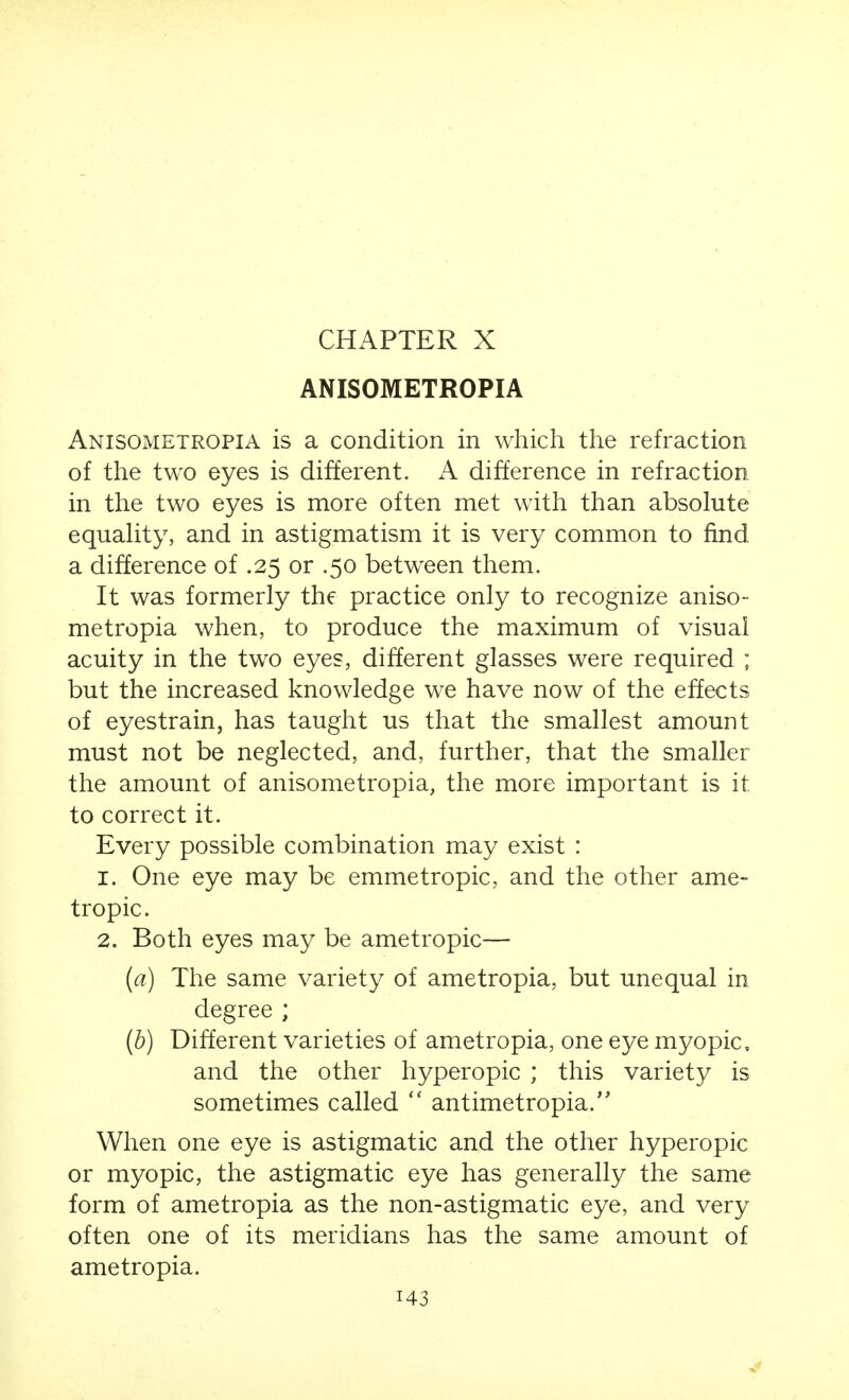 CHAPTER X ANISOMETROPIA Anisometropia is a condition in which the refraction of the two eyes is different. A difference in refraction in the two eyes is more often met with than absolute equaUty, and in astigmatism it is very common to find a difference of .25 or .50 between them. It was formerly the practice only to recognize aniso- metropia when, to produce the maximum of visual acuity in the two eyes, different glasses were required ; but the increased knowledge we have now of the effects of eyestrain, has taught us that the smallest amount must not be neglected, and, further, that the smaller the amount of anisometropia, the more important is it to correct it. Every possible combination may exist : 1. One eye may be emmetropic, and the other ame- tropic. 2. Both eyes may be ametropic— {a) The same variety of ametropia, but unequal in degree ; (b) Different varieties of ametropia, one eye myopic, and the other hyperopic ; this variety is sometimes called  antimetropia. When one eye is astigmatic and the other hyperopic or myopic, the astigmatic eye has generally the same form of ametropia as the non-astigmatic eye, and very often one of its meridians has the same amount of ametropia.