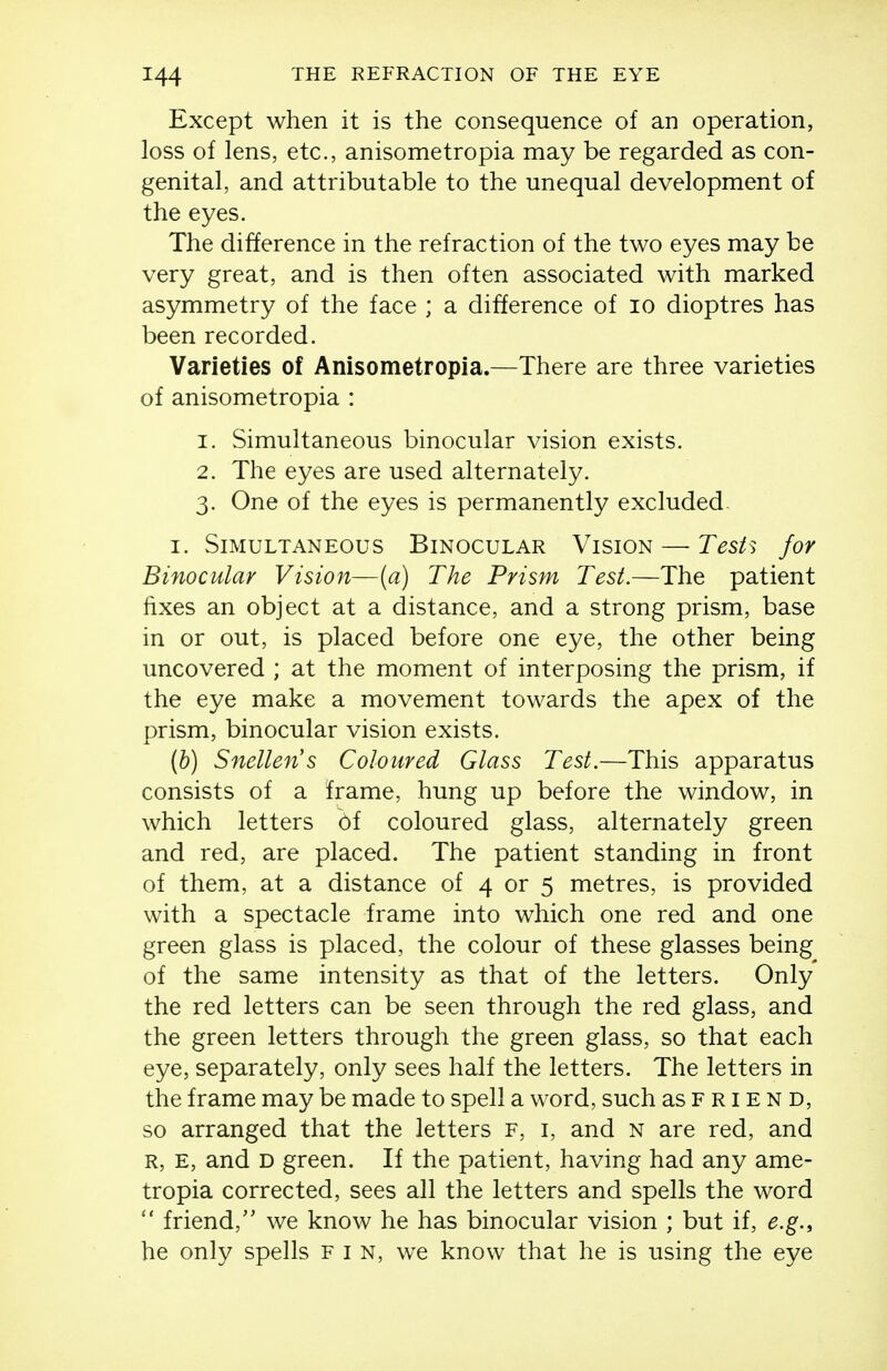 Except when it is the consequence of an operation, loss of lens, etc., anisometropia may be regarded as con- genital, and attributable to the unequal development of the eyes. The difference in the refraction of the two eyes may be very great, and is then often associated with marked asymmetry of the face ; a difference of lo dioptres has been recorded. Varieties of Anisometropia.—There are three varieties of anisometropia : 1. Simultaneous binocular vision exists. 2. The eyes are used alternately. 3. One of the eyes is permanently excluded I. Simultaneous Binocular Vision — Tesh for Binocular Vision—(a) The Prism Test.—The patient fixes an object at a distance, and a strong prism, base in or out, is placed before one eye, the other being uncovered ; at the moment of interposing the prism, if the eye make a movement towards the apex of the prism, binocular vision exists. (h) Snellen's Coloured Glass Test.—This apparatus consists of a frame, hung up before the window, in which letters bf coloured glass, alternately green and red, are placed. The patient standing in front of them, at a distance of 4 or 5 metres, is provided with a spectacle frame into which one red and one green glass is placed, the colour of these glasses being of the same intensity as that of the letters. Only the red letters can be seen through the red glass, and the green letters through the green glass, so that each eye, separately, only sees half the letters. The letters in the frame may be made to spell a word, such as f r i e n D, so arranged that the letters f, i, and n are red, and R, e, and D green. If the patient, having had any ame- tropia corrected, sees all the letters and spells the word  friend, we know he has binocular vision ; but if, e.g.y he only spells fin, we know that he is using the eye