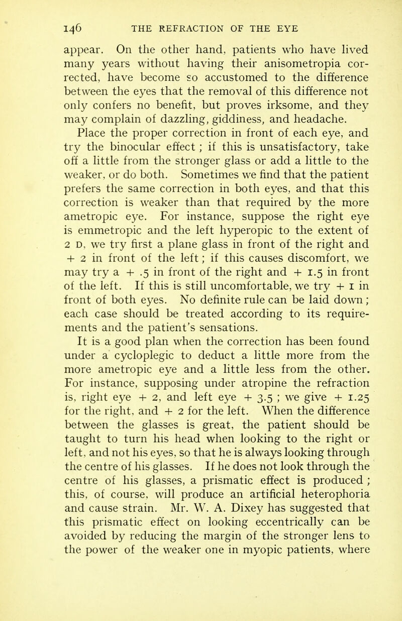 appear. On the other hand, patients who have Hved many years without having their anisometropia cor- rected, have become so accustomed to the difference between the eyes that the removal of this difference not only confers no benefit, but proves irksome, and they may complain of dazzling, giddiness, and headache. Place the proper correction in front of each eye, and try the binocular effect; if this is unsatisfactory, take o& a little from the stronger glass or add a little to the weaker, or do both. Sometimes we find that the patient prefers the same correction in both eyes, and that this correction is weaker than that required by the more ametropic eye. For instance, suppose the right eye is emmetropic and the left hyperopic to the extent of 2 D, we try first a plane glass in front of the right and + 2 in front of the left; if this causes discomfort, we may try a + .5 in front of the right and + 1.5 in front of the left. If this is still uncomfortable, we try + i in front of both eyes. No definite rule can be laid down; each case should be treated according to its require- ments and the patient's sensations. It is a good plan when the correction has been found under a cycloplegic to deduct a little more from the more ametropic eye and a little less from the other. For instance, supposing under atropine the refraction is, right eye + 2, and left eye + 3.5 ; we give + 1.25 for the right, and + 2 for the left. When the difference between the glasses is great, the patient should be taught to turn his head when looking to the right or left, and not his eyes, so that he is always looking through the centre of his glasses. If he does not look through the centre of his glasses, a prismatic effect is produced ; this, of course, will produce an artificial heterophoria and cause strain. Mr. W. A. Dixey has suggested that this prismatic effect on looking eccentrically can be avoided by reducing the margin of the stronger lens to the power of the weaker one in myopic patients, where