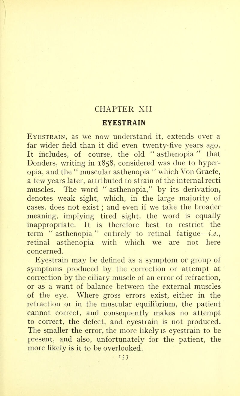 EYESTRAIN Eyestrain, as we now understand it, extends over a far wider field tlian it did even twenty-five years ago. It includes, of course, the old  asthenopia that Bonders, writing in 1858, considered was due to hyper- opia, and the muscular asthenopia  which Von Graefe, a few years later, attributed to strain of the internal recti muscles. The word  asthenopia, by its derivation, denotes weak sight, which, in the large majority of cases, does not exist ; and even if we take the broader meaning, implying tired sight, the word is equally inappropriate. It is therefore best to restrict the term  asthenopia  entirely to retinal fatigue—i.e., retinal asthenopia—with which we are not here concerned. Eyestrain may be defined as a symptom or group of symptoms produced by the correction or attempt at correction by the ciliary muscle of an error of refraction, or as a want of balance between the external muscles of the eye. Where gross errors exist, either in the refraction or in the muscular equilibrium, the patient cannot correct, and consequently makes no attempt to correct, the defect, and eyestrain is not produced. The smaller the error, the more likely is eyestrain to be present, and also, unfortunately for the patient, the more likely is it to be overlooked.