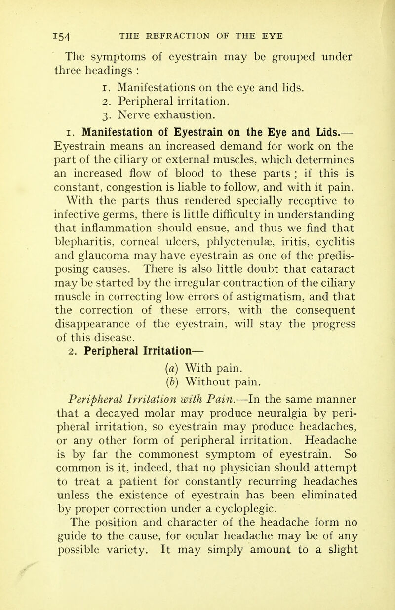 The symptoms of eyestrain may be grouped under three headings : 1. Manifestations on the eye and lids. 2. Peripheral irritation. 3. Nerve exhaustion. 1. Manifestation of Eyestrain on the Eye and Lids.— Eyestrain means an increased demand for work on the part of the ciliary or external muscles, which determines an increased flow of blood to these parts ; if this is constant, congestion is liable to follow, and with it pain. With the parts thus rendered specially receptive to infective germs, there is little difficulty in understanding that inflammation should ensue, and thus we find that blepharitis, corneal ulcers, phlyctenulae, iritis, cyclitis and glaucoma may have eyestrain as one of the predis- posing causes. There is also little doubt that cataract may be started by the irregular contraction of the ciliary muscle in correcting low errors of astigmatism, and that the correction of these errors, with the consequent disappearance of the eyestrain, will stay the progress of this disease. 2. Peripheral Irritation— (a) With pain. (b) Without pain. Peripheral Irritation with Pain.—In the same manner that a decayed molar may produce neuralgia by peri- pheral irritation, so eyestrain may produce headaches, or any other form of peripheral irritation. Headache is by far the commonest symptom of eyestrain. So common is it, indeed, that no physician should attempt to treat a patient for constantly recurring headaches unless the existence of eyestrain has been eliminated by proper correction under a cycloplegic. The position and character of the headache form no guide to the cause, for ocular headache may be of any possible variety. It may simply amount to a slight