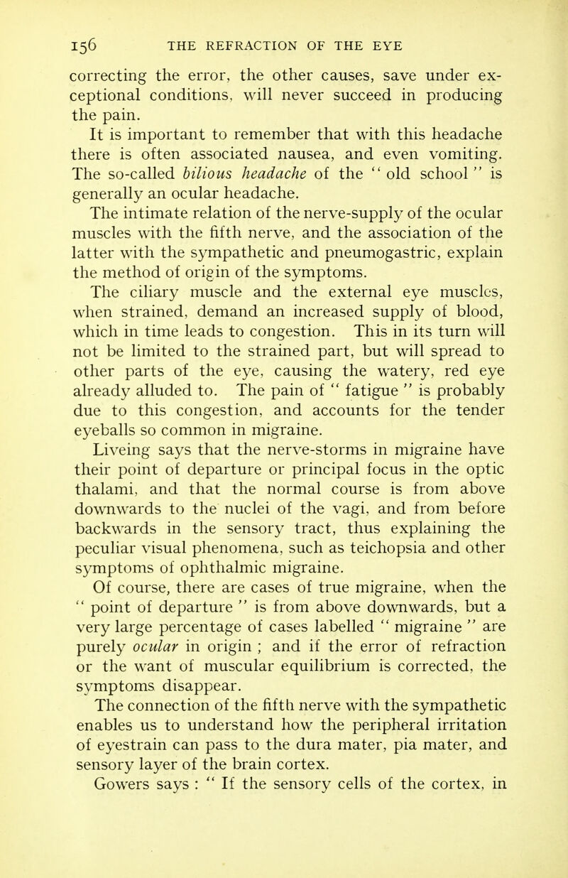 correcting the error, the other causes, save under ex- ceptional conditions, will never succeed in producing the pain. It is important to remember that with this headache there is often associated nausea, and even vomiting. The so-called bilious headache of the  old school is generally an ocular headache. The intimate relation of the nerve-supply of the ocular muscles with the fifth nerve, and the association of the latter with the sympathetic and pneumogastric, explain the method of origin of the symptoms. The ciliary muscle and the external eye muscles, when strained, demand an increased supply of blood, which in time leads to congestion. This in its turn will not be limited to the strained part, but will spread to other parts of the eye, causing the watery, red eye already alluded to. The pain of  fatigue  is probably due to this congestion, and accounts for the tender eyeballs so common in migraine. Liveing says that the nerve-storms in migraine have their point of departure or principal focus in the optic thalami, and that the normal course is from above downwards to the nuclei of the vagi, and from before backwards in the sensory tract, thus explaining the peculiar visual phenomena, such as teichopsia and other symptoms of ophthalmic migraine. Of course, there are cases of true migraine, when the  point of departure  is from above downwards, but a very large percentage of cases labelled  migraine  are purely ocular in origin ; and if the error of refraction or the want of muscular equilibrium is corrected, the symptoms disappear. The connection of the fifth nerve with the sympathetic enables us to understand how the peripheral irritation of eyestrain can pass to the dura mater, pia mater, and sensory layer of the brain cortex. Gowers says : If the sensory cells of the cortex, in