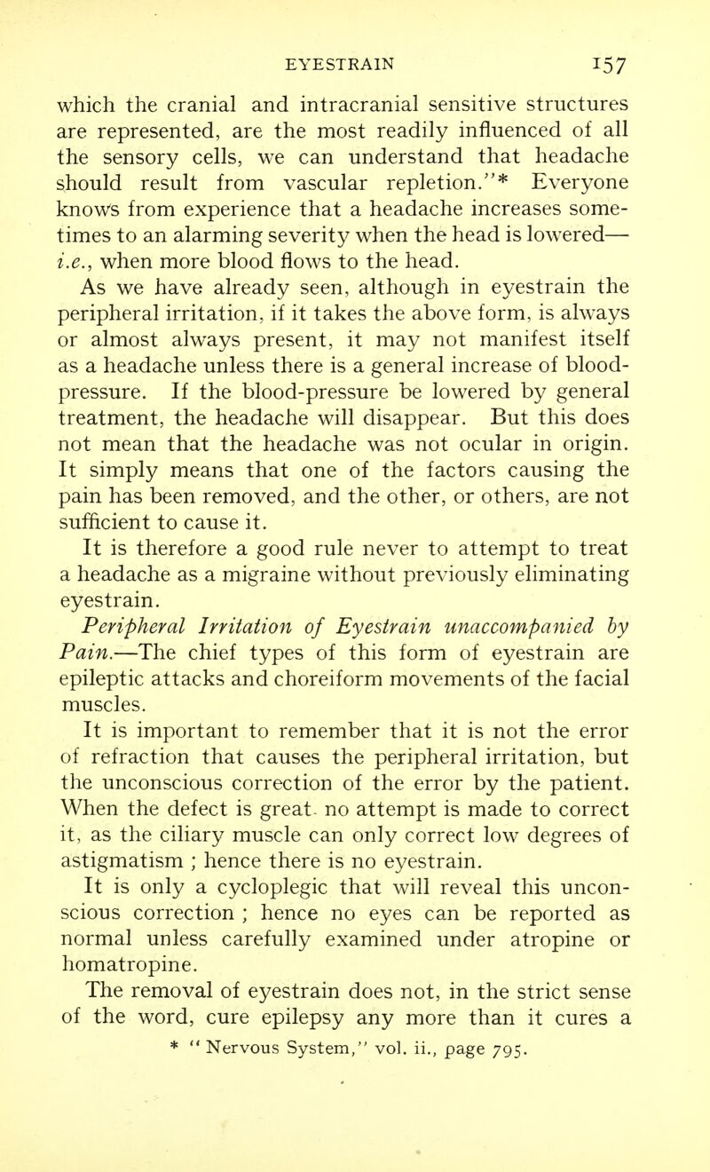 which the cranial and intracranial sensitive structures are represented, are the most readily influenced of all the sensory cells, we can understand that headache should result from vascular repletion/'* Everyone knows from experience that a headache increases some- times to an alarming severity when the head is lowered— i.e., when more blood flows to the head. As we have already seen, although in eyestrain the peripheral irritation, if it takes the above form, is always or almost always present, it may not manifest itself as a headache unless there is a general increase of blood- pressure. If the blood-pressure be lowered by general treatment, the headache will disappear. But this does not mean that the headache was not ocular in origin. It simply means that one of the factors causing the pain has been removed, and the other, or others, are not sufficient to cause it. It is therefore a good rule never to attempt to treat a headache as a migraine without previously eliminating eyestrain. Peripheral Irritation of Eyestrain unaccompanied hy Pain.—The chief types of this form of eyestrain are epileptic attacks and choreiform movements of the facial muscles. It is important to remember that it is not the error of refraction that causes the peripheral irritation, but the unconscious correction of the error by the patient. When the defect is great- no attempt is made to correct it, as the ciliary muscle can only correct low degrees of astigmatism ; hence there is no eyestrain. It is only a cycloplegic that will reveal this uncon- scious correction ; hence no eyes can be reported as normal unless carefully examined under atropine or homatropine. The removal of eyestrain does not, in the strict sense of the word, cure epilepsy any more than it cures a *  Nervous System, vol. ii., page 795.