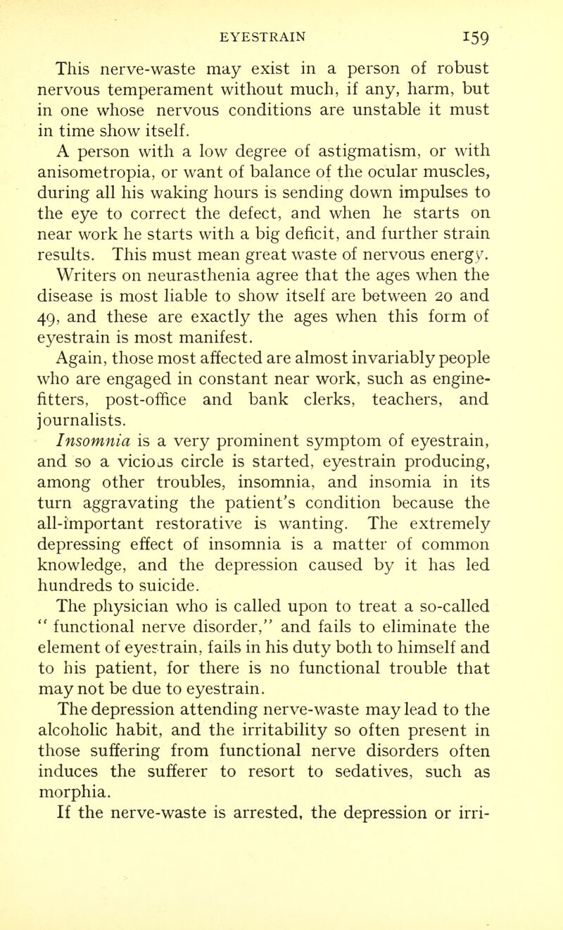 This nerve-waste may exist in a person of robust nervous temperament without much, if any, harm, but in one whose nervous conditions are unstable it must in time show itself. A person with a low degree of astigmatism, or with anisometropia, or want of balance of the ocular muscles, during all his waking hours is sending down impulses to the eye to correct the defect, and when he starts on near work he starts with a big deficit, and further strain results. This must mean great waste of nervous energy. Writers on neurasthenia agree that the ages when the disease is most liable to show itself are between 20 and 49, and these are exactly the ages when this form of eyestrain is most manifest. Again, those most affected are almost invariably people who are engaged in constant near work, such as engine- fitters, post-office and bank clerks, teachers, and journalists. Insomnia is a very prominent symptom of eyestrain, and so a vicioas circle is started, eyestrain producing, among other troubles, insomnia, and insomia in its turn aggravating the patient's condition because the all-important restorative is wanting. The extremely depressing effect of insomnia is a matter of common knowledge, and the depression caused by it has led hundreds to suicide. The physician who is called upon to treat a so-called  functional nerve disorder, and fails to eliminate the element of eyestrain, fails in his duty both to himself and to his patient, for there is no functional trouble that may not be due to eyestrain. The depression attending nerve-waste may lead to the alcoholic habit, and the irritability so often present in those suffering from functional nerve disorders often induces the sufferer to resort to sedatives, such as morphia. If the nerve-waste is arrested, the depression or irri-