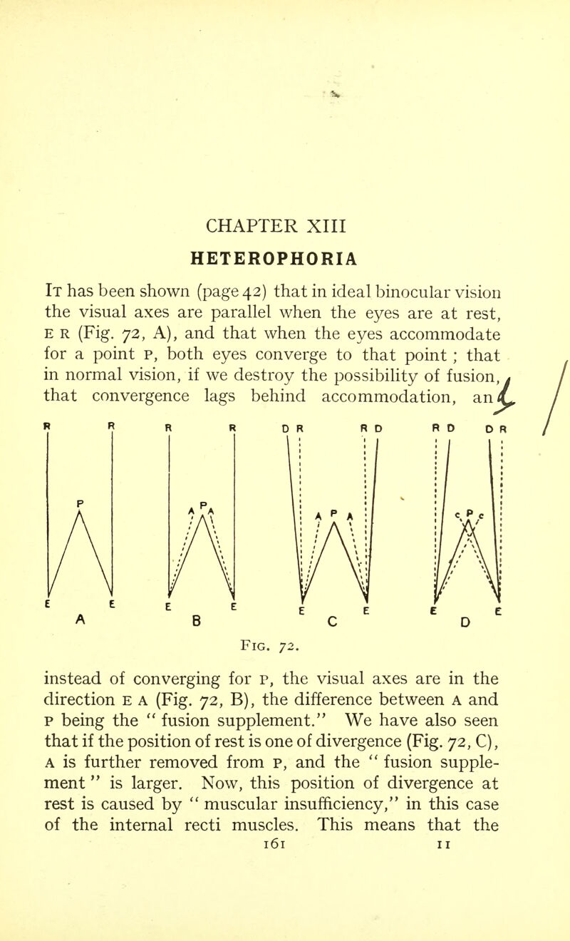 CHAPTER XIII HETEROPHORIA It has been shown (page 42) that in ideal binocular vision the visual axes are parallel when the eyes are at rest, E R (Fig. 72, A), and that when the eyes accommodate for a point p, both eyes converge to that point; that in normal vision, if we destroy the possibility of fusion, y that convergence lags behind accommodation, an/^ R O D R Fig. 72. instead of converging for p, the visual axes are in the direction e a (Fig. 72, B), the difference between A and p being the  fusion supplement. We have also seen that if the position of rest is one of divergence (Fig. 72, C), A is further removed from p, and the  fusion supple- ment  is larger. Now, this position of divergence at rest is caused by  muscular insufficiency, in this case of the internal recti muscles. This means that the