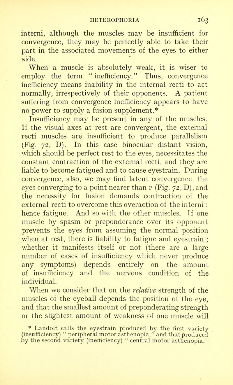 interni, although the muscles may be insufficient for convergence, they may be perfectly able to take their part in the associated movements of the eyes to either side. When a muscle is absolutely weak, it is wiser to employ the term  inefficiency. Thus, convergence inefficiency means inability in the internal recti to act normally, irrespectively of their opponents. A patient suffering from convergence inefficiency appears to have no power to supply a fusion supplement.* Insufficiency may be present in any of the muscles. If the visual axes at rest are convergent, the external recti muscles are insufficient to produce parallelism (Fig. 72, D). In this case binocular distant vision, which should be perfect rest to the eyes, necessitates the constant contraction of the external recti, and they are liable to become fatigued and to cause eyestrain. During convergence, also, we ma}^ fmd latent convergence, the eyes converging to a point nearer than p (Fig. 72, D), and the necessity for fusion demands contraction of the external recti to overcome this overaction of the interni: hence fatigue. And so with the other muscles. If one muscle by spasm or preponderance over its opponent prevents the eyes from assuming the normal position when at rest, there is liability to fatigue and eyestrain ; whether it manifests itself or not (there are a large number of cases of insufficiency which never produce any symptoms) depends entirely on the amount of insufficiency and the nervous condition of the individual. When we consider that on the relative strength of the muscles of the eyeball depends the position of the eye, and that the smallest amount of preponderating strength or the slightest amount of weakness of one muscle will * Lanclolt calls the eyestrain pioduced by the first variety (insufficiency)  peripheral motor asthenopia, and that produced by the second variety (inefficiency) central motor asthenopia.