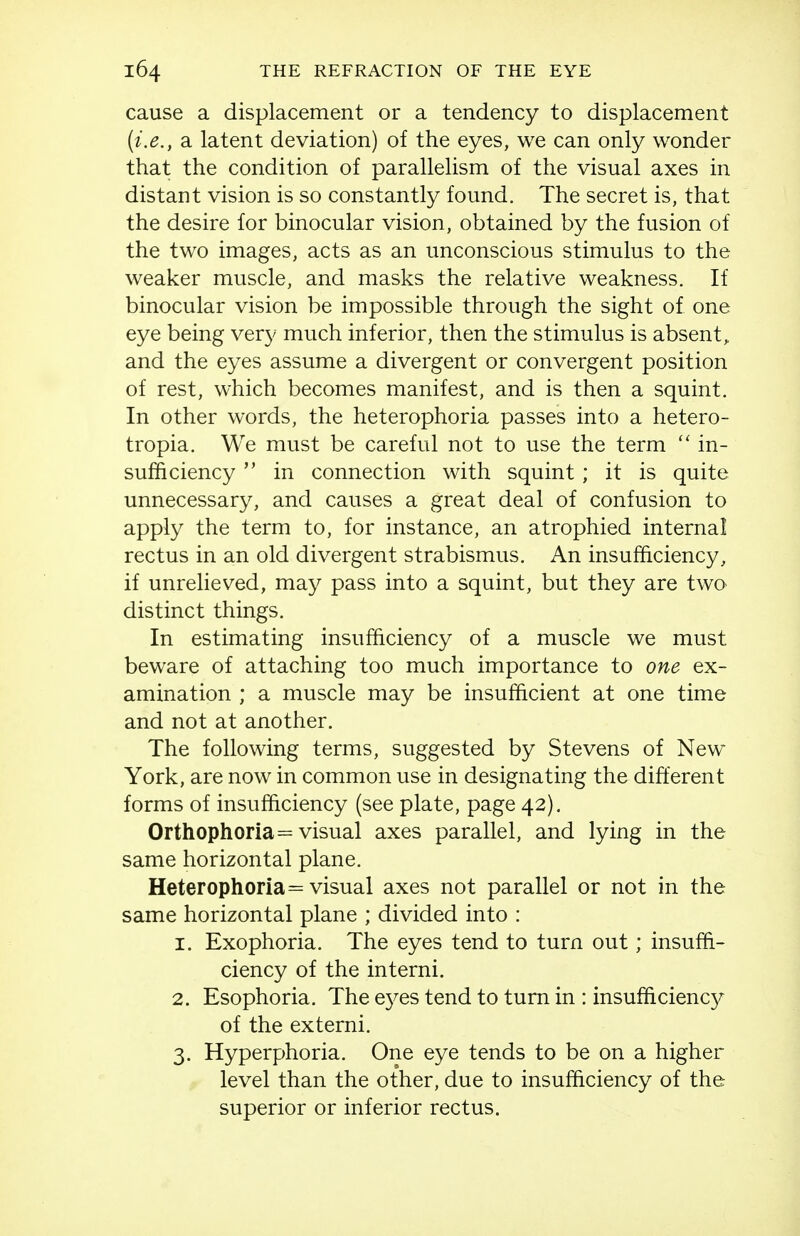 cause a displacement or a tendency to displacement {i.e., a latent deviation) of the eyes, we can only wonder that the condition of parallelism of the visual axes in distant vision is so constantly found. The secret is, that the desire for binocular vision, obtained by the fusion of the two images, acts as an unconscious stimulus to the weaker muscle, and masks the relative weakness. If binocular vision be impossible through the sight of one eye being very much inferior, then the stimulus is absent, and the eyes assume a divergent or convergent position of rest, which becomes manifest, and is then a squint. In other words, the heterophoria passes into a hetero- tropia. We must be careful not to use the term  in- sufficiency  in connection with squint; it is quite unnecessary, and causes a great deal of confusion to apply the term to, for instance, an atrophied internal rectus in an old divergent strabismus. An insufficiency, if unrelieved, may pass into a squint, but they are two distinct things. In estimating insufficiency of a muscle we must beware of attaching too much importance to one ex- amination ; a muscle may be insufficient at one time and not at another. The following terms, suggested by Stevens of New York, are now in common use in designating the different forms of insufficiency (see plate, page 42). Orthophoria = visual axes parallel, and lying in the same horizontal plane. Heterophoria = visual axes not parallel or not in the same horizontal plane ; divided into : 1. Exophoria. The eyes tend to turn out; insuffi- ciency of the interni. 2. Esophoria. The e3^es tend to turn in : insufficiency of the externi. 3. Hyperphoria. One eye tends to be on a higher level than the other, due to insufficiency of the superior or inferior rectus.