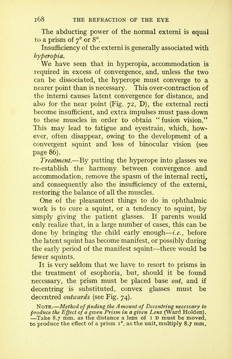 The abducting power of the normal extemi is equal to a prism of 7° or 8°. Insufficiency of the extemi is generally associated with hyperopia. We have seen that in hyperopia, accommodation is required in excess of convergence, and, unless the two can be dissociated, the hyperope must converge to a nearer point than is necessary. This over-contraction of the interni causes latent convergence for distance, and also for the near point (Fig. 72, D), the external recti become insufficient, and extra impulses must pass down to these muscles in order to obtain  fusion vision. This may lead to fatigue and eyestrain, which, how- ever, often disappear, owing to the development of a convergent squint and loss of binocular vision (see page 86). Treatment.—By putting the hyperope into glasses we re-establish the harmony between convergence and accommodation, remove the spasm of the internal recti, and consequently also the insufficiency of the extemi, restoring the balance of all the muscles. One of the pleasantest things to do in ophthalmic work is to cure a squint, or a tendency to squint, by simply giving the patient glasses. If parents would only realize that, in a large number of cases, this can be done by bringing the child early enough—i.e., before the latent squint has become manifest, or possibly during the early period of the manifest squint—there would be fewer squints. It is very seldom that we have to resort to prisms in the treatment of esophoria, but, should it be found necessary, the prism must be placed base out, and if decentring is substituted, convex glasses must be decentred outwards (see Fig. 74). Note.—Method of finding the Amount of Decentring necessary to produce the Efpct of a given Prism in a given Lens (Ward Hold en). —^Take 8.7 mm. as the distance a lens of i d must be moved, to produce the effect of a prism 1°, as the unit, multiply 8.7 mm.