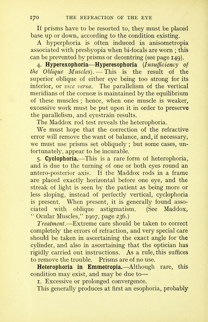 If prisms have to be resorted to, they must be placed base up or down, according to the condition existing. A hyperphoria is often induced in anisometropia associated with presbyopia when bi-focals are worn ; this can be prevented by prisms or decentring (see page 149). 4. Hyperexophoria—Hyperesophoria [Insufficiency of the Oblique Muscles).—This is the result of the superior oblique of either eye being too strong for its inferior, or vice versa. The parallelism of the vertical meridians of the corneae is maintained by the equilibrium of these muscles ; hence, when one muscle is weaker, excessive work must be put upon it in order to preserve the parallelism, and eyestrain results. The Maddox rod test reveals the heterophoria. We must hope that the correction of the refractive error will remove the want of balance, and, if necessary, we must use prisms set obliquely; but some cases, un- fortunately, appear to be incurable. 5. Cyclophoria.—This is a rare form of heterophoria, and is due to the turning of one or both eyes round an antero-posterior axis. If the Maddox rods in a frame are placed exactly horizontal before one eye, and the streak of light is seen by the patient as being more or less sloping, instead of perfectly vertical, cyclophoria is present. When present, it is generally found asso- ciated with oblique astigmatism. (See Maddox,  Ocular Muscles, 1907, page 236.) Treatment.—Extreme care should be taken to correct completely the errors of refraction, and very special care should be taken in ascertaining the exact angle for the cylinder, and also in ascertaining that the optician has rigidly carried out instructions. As a rule, this suffices to remove the trouble. Prisms are of no use. Heterophoria in Emmetropia.—Although rare, this condition may exist, and may be due to—• I. Excessive or prolonged convergence. This generally produces at first an esophoria, probably