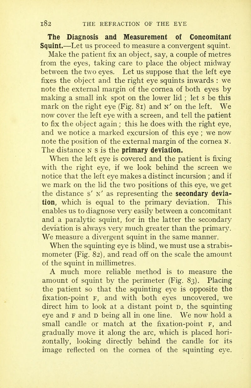 The Diagnosis and Measurement of Concomitant Squint.—Let us proceed to measure a convergent squint. Make the patient fix an object, say, a couple of metres from the eyes, taking care to place the object midway between the two eyes. Let us suppose that the left eye fixes the object and the right eye squints inwards : we note the external margin of the cornea of both eyes by making a small ink spot on the lower lid ; let s be this mark on the right eye (Fig. 8i) and n' on the left. We now cover the left eye with a screen, and tell the patient to fix the object again ; this he does with the right eye, and we notice a marked excursion of this eye ; we now note the position of the external margin of the cornea N. The distance N s is the primary deviation. When the left eye is covered and the patient is fixing with the right eye, if we look behind the screen we notice that the left eye makes a distinct incursion ; and if we mark on the lid the two positions of this eye, we get the distance s' n' as representing the secondary devia- tion, which is equal to the primary deviation. This enables us to diagnose very easily between a concomitant and a paralytic squint, for in the latter the secondary deviation is always very much greater than the primary. We measure a divergent squint in the same manner. When the squinting eye is blind, we must use a strabis- mometer (Fig. 82), and read off on the scale the amount of the squint in millimetres. A much more reliable method is to measure the amount of squint by the perimeter (Fig. 83). Placing the patient so that the squinting eye is opposite the fixation-point F, and with both eyes uncovered, we direct him to look at a distant point d, the squinting eye and f and d being all in one line. We now hold a small candle or match at the fixation-point F, and gradually move it along the arc, which is placed hori- zontally, looking directly behind the candle for its image reflected on the cornea of the squinting eye.