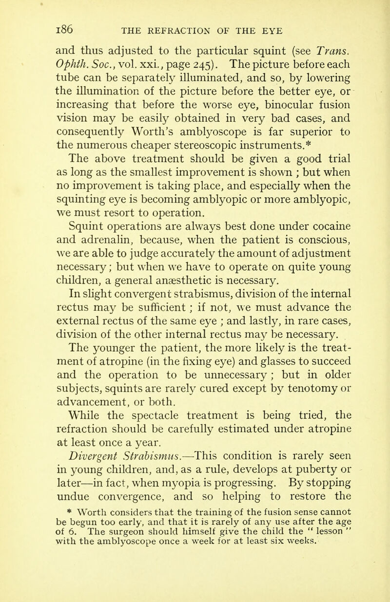 and thus adjusted to the particular squint (see Trans. OphtJi. Soc., vol. xxi., page 245). The picture before each tube can be separately illuminated, and so, by lowering the illumination of the picture before the better eye, or increasing that before the worse eye, binocular fusion vision may be easily obtained in very bad cases, and consequently Worth's amblyoscope is far superior to the numerous cheaper stereoscopic instruments.* The above treatment should be given a good trial as long as the smallest improvement is shown ; but when no improvement is taking place, and especially when the squinting eye is becoming amblyopic or more amblyopic, we must resort to operation. Squint operations are always best done under cocaine and adrenalin, because, when the patient is conscious, we are able to judge accurately the amount of adjustment necessary; but when we have to operate on quite young children, a general anaesthetic is necessary. In slight convergent strabismus, division of the internal rectus may be sufficient; if not, we must advance the external rectus of the same eye ; and lastly, in rare cases, division of the other internal rectus may be necessary. The younger the patient, the more likely is the treat- ment of atropine (in the fixing eye) and glasses to succeed and the operation to be unnecessary ; but in older subjects, squints are rarely cured except by tenotomy or advancement, or both. While the spectacle treatment is being tried, the refraction should be carefully estimated under atropine at least once a year. Divergent Strabismus.—This condition is rarefy seen in young children, and, as a rule, develops at puberty or - later—in fact, when myopia is progressing. By stopping undue convergence, and so helping to restore the * Worth considers that the training of the fusion sense cannot be begun too early, and that it is rarely of any use after the age of 6. The surgeon should himself give the child the  lesson  with the amblyoscope once a week for at least six weeks.