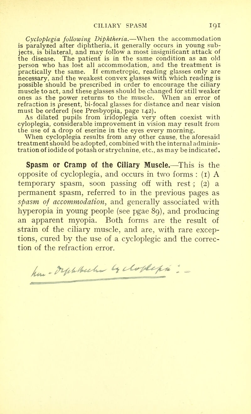 Cycloplegia following Diphtheria.—When the accommodation is paralyzed after diphtheria, it generally occurs in young sub- jects, is bilateral, and may follow a most insignificant attack of the disease. The patient is in the same condition as an old person who has lost all accommodation, and the treatment is practically the same. If emmetropic, reading glasses only are necessary, and the weakest convex glasses with which reading is possible should be prescribed in order to encourage the ciliary muscle to act, and these glasses should be changed for still weaker ones as the power returns to the muscle. When an error of refraction is present, bi-focal glasses for distance and near vision must be ordered (see Presbyopia, page 142). As dilated pupils from iridoplegia very often coexist with cyloplegia, considerable improvement in vision may result from the use of a drop of eserine in the eyes every morning. When cycloplegia results from any other cause, the aforesaid treatment should be adopted, combined with the internal adminis- tration of iodide of potash or strychnine, etc., as may be indicated. Spasm or Cramp of the Ciliary Muscle.—This is the opposite of cycloplegia, and occurs in two forms : (i) A temporary spasm, soon passing off with rest ; (2) a permanent spasm, referred to in the previous pages as spasm of accommodation, and generally associated with hyperopia in young people (see pgae 89), and producing an apparent myopia. Both forms are the result of strain of the ciliary muscle, and are, with rare excep- tions, cured by the use of a cycloplegic and the correc- tion of the refraction error.