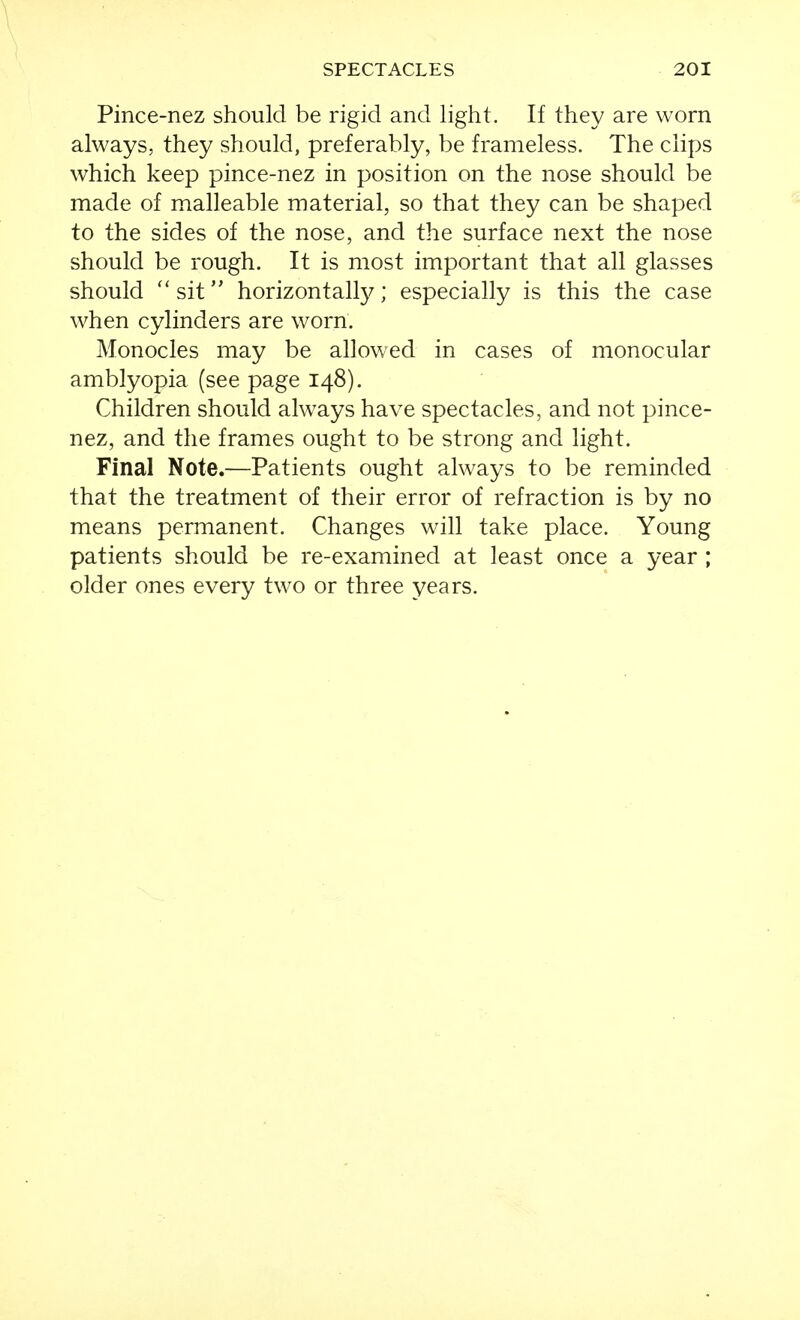 Pince-nez should be rigid and light. If they are worn always, they should, preferably, be frameless. The clips which keep pince-nez in position on the nose should be made of malleable material, so that they can be shaped to the sides of the nose, and the surface next the nose should be rough. It is most important that all glasses should ''sit horizontal^; especially is this the case when cylinders are worn. Monocles may be allowed in cases of monocular amblyopia (see page 148). Children should always have spectacles, and not pince- nez, and the frames ought to be strong and light. Final Note.—Patients ought always to be reminded that the treatment of their error of refraction is by no means permanent. Changes will take place. Young patients should be re-examined at least once a year ; older ones every two or three years.