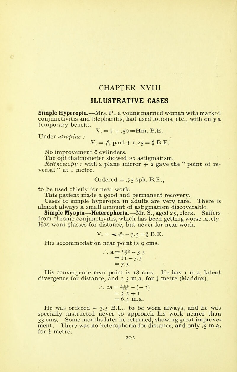 ILLUSTRATIVE CASES Simple Hyperopia.—Mrs. P., a young married woman with marked conjunctivitis and blepharitis^ had used lotions, etc., with only a temporary benefit, V.= {I + .50=Hm. B.E. Under atropine : V.= Impart + 1.25 = § B.E. No improvement c cylinders. The ophthalmometer showed no astigmatism. Retinoscopy : with a plane mirror + 2 gave the  point of re- versal  at I metre. Ordered +.75 sph. B.E., to be used chiefly for near work. This patient made a good and permanent recovery. Cases of simple hyperopia in adults are very rare. There is almost always a small amount of astigmatism discoverable. Simple Myopia—Heterophoria.—Mr. S., aged 25, clerk. Suffers from chronic conjunctivitis, which has been getting worse lately. Has worn glasses for distance, but never for near work. V.= </V-3-5=1 B.E. His accommodation near point is 9 cms. .•.a=i^^~3.5 = 11-3-5 = 7-5 His convergence near point is 18 cms. He has i m.a. latent divergence for distance, and 1.5 m.a. for \ metre (Maddox). -•.ca=iiV-(-i) = 5-5 + 1 = 6.5 m.a. He was ordered - 3.5 B.E., to be worn always, and he was specially instructed never to approach his work nearer than 33 cms. Some months later he returned, showing great improve- ment. There was no heterophoria for distance, and only .5 m.a. for \ metre.