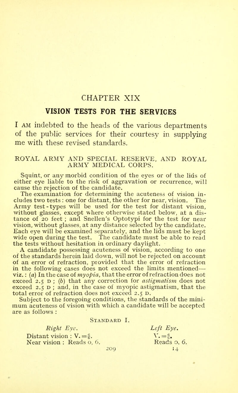 CHAPTER XIX VISION TESTS FOR THE SERVICES I AM indebted to the heads of the various departments of the pubHc services for their courtesy in supplying me with these revised standards. ROYAL ARMY AND SPECIAL RESERVE, AND ROYAL ARMY MEDICAL CORPS. Squint, or any morbid condition of the eyes or of tlie lids of either eye liable to the risk of aggravation or recurrence, will cause the rejection of the candidate. The examination for determining the acuteness of vision in- cludes two tests : one for distant, the other for near, vision. The Army test-types will be used for the test for distant vision, without glasses, except where otherwise stated below, at a dis- tance of 20 feet ; and Snellen's Optotypi for the test for near vision, without glasses, at any distance selected by the candidate. Each eye will be examined separately, and the lids must be kept wide open during the test. The candidate must be able to read the tests without hesitation in ordinary daylight. A candidate possessing acuteness of vision, according to one of the standards herein laid down, will not be rejected on account of an error of refraction, provided that the error of refraction in the following cases does not exceed the limits mentioned— viz.: (a) In the case of myopia, that the error of refraction does not exceed 2.5 d ; (6) that any correction for astigmatism does not exceed 2.5 d ; and, in the case of myopic astigmatism, that the total error of refraction does not exceed 2.5 d. Subject to the foregoing conditions, the standards of the mini- mum acuteness of vision with which a candidate will be accepted are as follows : Standard I. Right Eye. Distant vision : V. Near vision : Reads o, 6, 2og Left Eye. Reads o, 6.