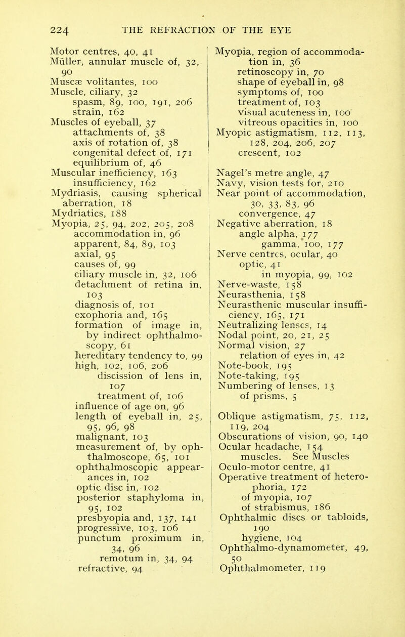 Motor centres, 40, 41 Miiller, annular muscle of, 32, 90 Muscae volitantes, 100 Muscle, ciliary, 32 spasm, 89, 100, 191, 206 strain, 162 Muscles of eyeball, 37 attachments of, 38 axis of rotation of, 38 congenital defect of, 171 equilibrium of, 46 Muscular inefficiency, 163 insufficiency, 162 Mydriasis, causing spherical aberration, 18 Mydriatics, 188 Myopia, 25, 94, 202, 205, 208 accommodation in, 96 apparent, 84, 89, 103 axial, 95 causes of, 99 ciliary muscle in, 32, 106 detachment of retina in, diagnosis of, 101 exophoria and, 165 formation of image in, by indirect ophthalmo- scopy, 61 hereditary tendency to, 99 high, 102, 106, 206 discission of lens in, 107 treatment of, 106 influence of age on, 96 length of eyeball in, 25, 95. 96, 98 malignant, 103 measurement of, by oph- thalmoscope, 65, 101 ophthalmoscopic appear- ances in, 102 optic disc in, 102 posterior staphyloma in, 95, 102 presbyopia and, 137, 141 progressive, 103, 106 punctum proximum in, 34. 96 remotum in, 34, 94 refractive, 94 Myopia, region of accommoda- tion in, 36 retinoscopy in, 70 shape of eyeball in, 98 symptoms of, 100 treatment of, 103 visual acuteness in, 100 vitreous opacities in, 100 Myopic astigmatism, 112, 113, 128, 204, 206, 207 crescent, 102 I Nagel's metre angle, 47 ' Navy, vision tests for, 210 Near point of accommodation, 30, 33, 83, 96 ! convergence, 47 J Negative aberration, 18 angle alpha, 177 i gamma, 100, 177 j Nerve centres, ocular, 40 I optic, 41 in myopia, 99, 102 I Nerve-waste, 158 ! Neurasthenia, 158 ! Neurasthenic muscular insuffi- j ciency, 165, 171 j Neutralizing lenses, 14 I Nodal point, 20, 21, 25 Normal vision, 27 relation of eyes in, 42 Note-book, 195 Note-taking, 195 Numbering offenses, 13 of prisms, 5 Oblique astigmatism, 75, 112, ' 119, 204 j Obscurations of vision, 90, 140 I Ocular headache, 154 I muscles. See Muscles j Oculo-motor centre, 41 ' Operative treatment of hetero- phoria, 172 of myopia, 107 of strabismus, 186 Ophthalmic discs or tabloids, 190 hygiene, 104 Ophthalmo-dynamometer, 49, 50 Ophthalmometer, 119