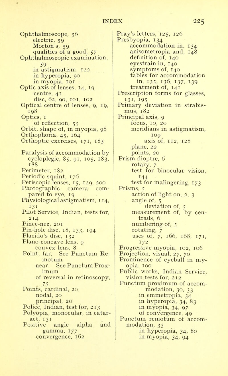 Ophthalmoscope, 56 I electric, 59 Morton's, 59 qualities of a good, 57 Ophthalmoscopic examination, i 59 in astigmatism, 122 in hyperopia, 90 in myopia, 101 Optic axis of lenses, 14, 19 centre, 41 disc, 62, 90, loi, 102 i Optical centre of lenses, 9, 19, 1 198 Optics, I of reflection, 55 Orbit, shape of, in myopia, 98 | Orthophoria, 45, 164 j Orthoptic exercises, 171, 185 1 Paralysis of accommodation by cycloplegic, 85, 91, 105, 183, 188 Perimeter, 182 ' Periodic squint, 176 ' Periscopic lenses, 15, 129, 200 Photographic camera com- pared to eye, 19 ' Physiologicalastigmatism, 114, 131 Pilot Service, Indian, tests for, 214 \ Pince-nez, 201 Pin-hole disc, 18, 133, 194 Placido's disc, 132 Plano-concave lens, 9 convex lens, 8 Point, far. See Punctum Re- motum near. See Punctum Prox- imum of reversal in retinoscopy, . 75 Points, cardinal, 20 nodal, 20 principal, 20 Police, Indian, test for, 213 Polyopia, monocular, in catar- act, 131 Positive angle alpha and gamma, 177 convergence, 162 Pray's letters, 125, 126 Presbyopia, 134 accommodation in, 134 anisometropia and, 148 definition of, 140 eyestrain in, 140 symptoms of, 140 tables for accommodation in, 135, 136, 137, 139 treatment of, 141 Prescription forms for glasses, 131. 195 Primary deviation in strabis- mus, 182 Principal axis, 9 focus, 10, 20 meridians in astigmatism, 109 axis of, 112, 128 plane, 22 points, 20 Prism dioptre, 6 rotary, 7 test for binocular vision, 144 test for malingering, 173 Prisms, 5 action of light on, 2, 3 angle of, 5 deviation of, 5 measurement of, by cen- trads, 6 numbering of, 5 rotating, 7 uses of, 7, 166, 168, 171, 172 Progressive myopia, 102, 106 Projection, visual, 27, 70 Prominence of eyeball in my- opia, 100 Public works, Indian Service, vision tests for, 212 Punctum proximum of accom- modation, 30, 33 in emmetropia, 34 in hyperopia, 34, 83 in myopia, 34, 97 of convergence, 49 Punctum remotum of accom- modation, 33 in hyperopia, 34, 80 in myopia, 34, 94